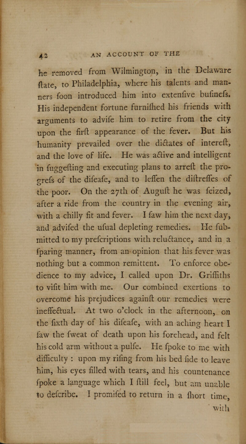 he removed from Wilmington, in the Delaware ftate, to Philadelphia, where his talents and man- ners foon introduced him into extenfive hufmefs. His independent fortune furnifhed his friends with arguments to advife him to retire from the city upon the firft appearance of the fever. But his humanity prevailed over the dictates of intereft, and the love of life. He was active and intelligent in fuggefting and executing plans to arrefl the pro- grefs of the difeafe, and to lefTen the diftrefTes of the poor. On the 27th of Auguft he was feized, after a ride from the country in the evening air, with a chilly fit and fever. I faw him the next day, and advifed the ufual depleting remedies. He fub- mitted to my prefcriptions with reluctance, and in a fparing manner, from an opinion that his fever was nothing but a common remittent. To enforce obe- dience to my advice, I called upon Dr. Griffiths to vifit him with me. Our combined exertions to overcome his prejudices againfl: our remedies were ineffectual. At two o'clock in the afternoon, on the fixth day of his difeafe, with an aching heart I faw the fweat of death upon his forehead, and felt his cold arm without a pulfe. He fpoke to me with difficulty : upon my rifmg from his bed fide to leave him, his eyes filled with tears, and his countenance fpoke a language which I dill feel, but am unable to defcribe. I promifed to return in a fhort time with