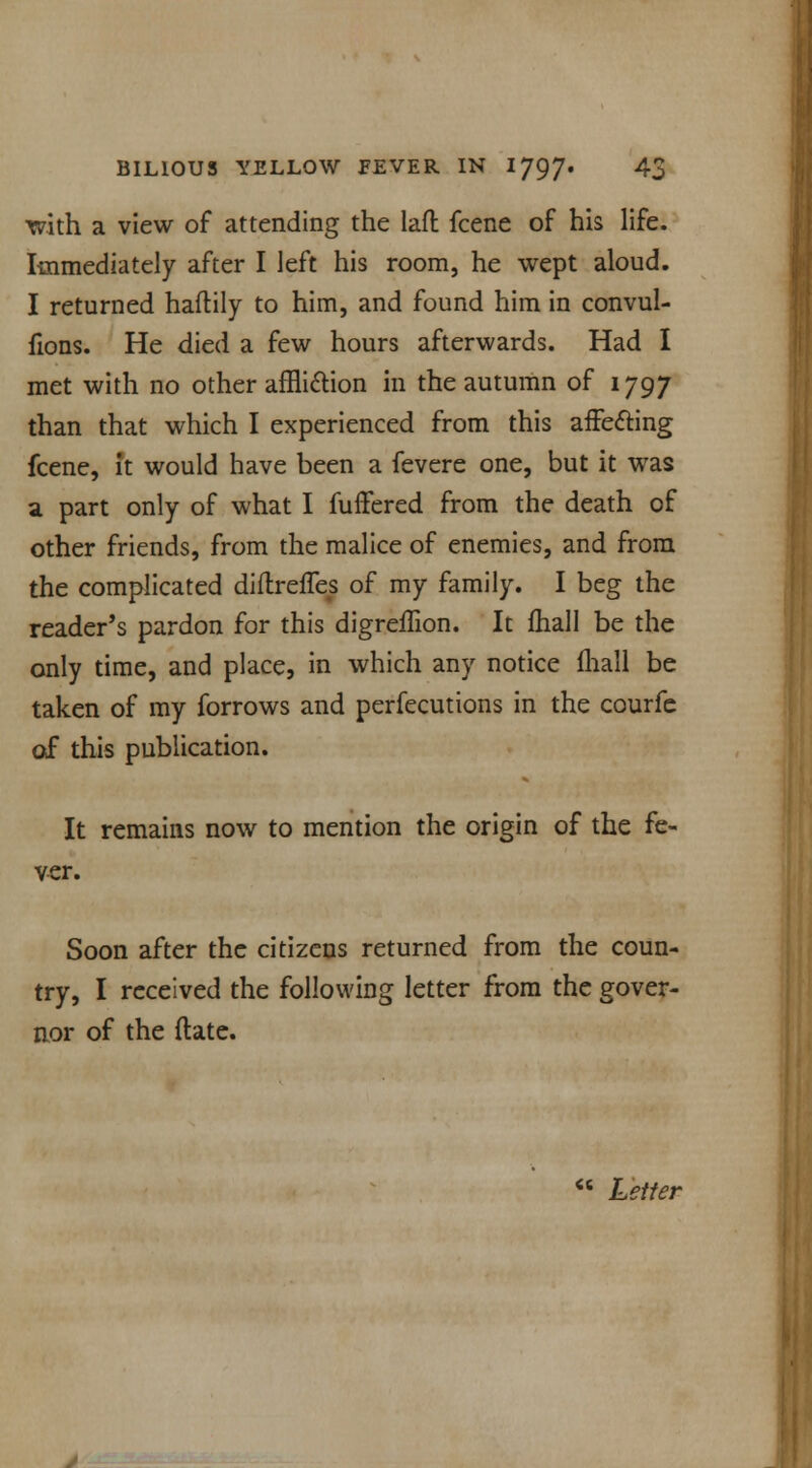 with a view of attending the laft fcene of his life. Immediately after I left his room, he wept aloud. I returned haftily to him, and found him in convul- fions. He died a few hours afterwards. Had I met with no other affli&ion in the autumn of 1797 than that which I experienced from this affecting fcene, it would have been a fevere one, but it was a part only of what I fuffered from the death of other friends, from the malice of enemies, and from the complicated diflreffes of my family. I beg the reader's pardon for this digreffton. It fhall be the only time, and place, in which any notice fhall be taken of my forrows and perfecutions in the courfe of this publication. It remains now to mention the origin of the fe- ver. Soon after the citizens returned from the coun- try, I received the following letter from the gover- nor of the ftate.  Letter