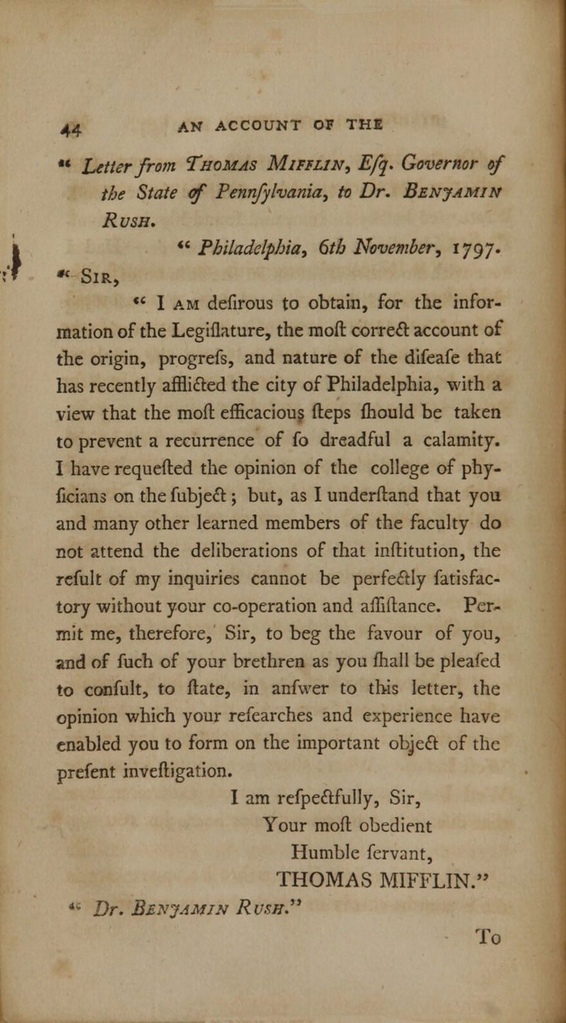 •* Letter from Thomas Mifflin, Efq. Governor of the State cf Pennfylvania, to Dr. Benjamin Rush. Philadelphia, 6th November, 1797.  Sir, u I am defirous to obtain, for the infor- mation of the Legiflature, the mofl correct account of the origin, progrefs, and nature of the difeafe that has recently afflicted the city of Philadelphia, with a view that the mofl efficacious fteps fhould be taken to prevent a recurrence of fo dreadful a calamity. I have requefted the opinion of the college of phy- ficians on the fubject; but, as I underfland that you and many other learned members of the faculty do not attend the deliberations of that inftitution, the refult of my inquiries cannot be perfectly fatisfac- tory without your co-operation and affiftance. Per- mit me, therefore, Sir, to beg the favour of you, and of fuch of your brethren as you mail be pleafed to confult, to ftate, in anfwer to this letter, the opinion which your refearches and experience have enabled you to form on the important object of the prefent inveftigation. I am refpectfully, Sir, Your mofl obedient Humble fervant, THOMAS MIFFLIN. *c Dr. Benjamin Rush. To