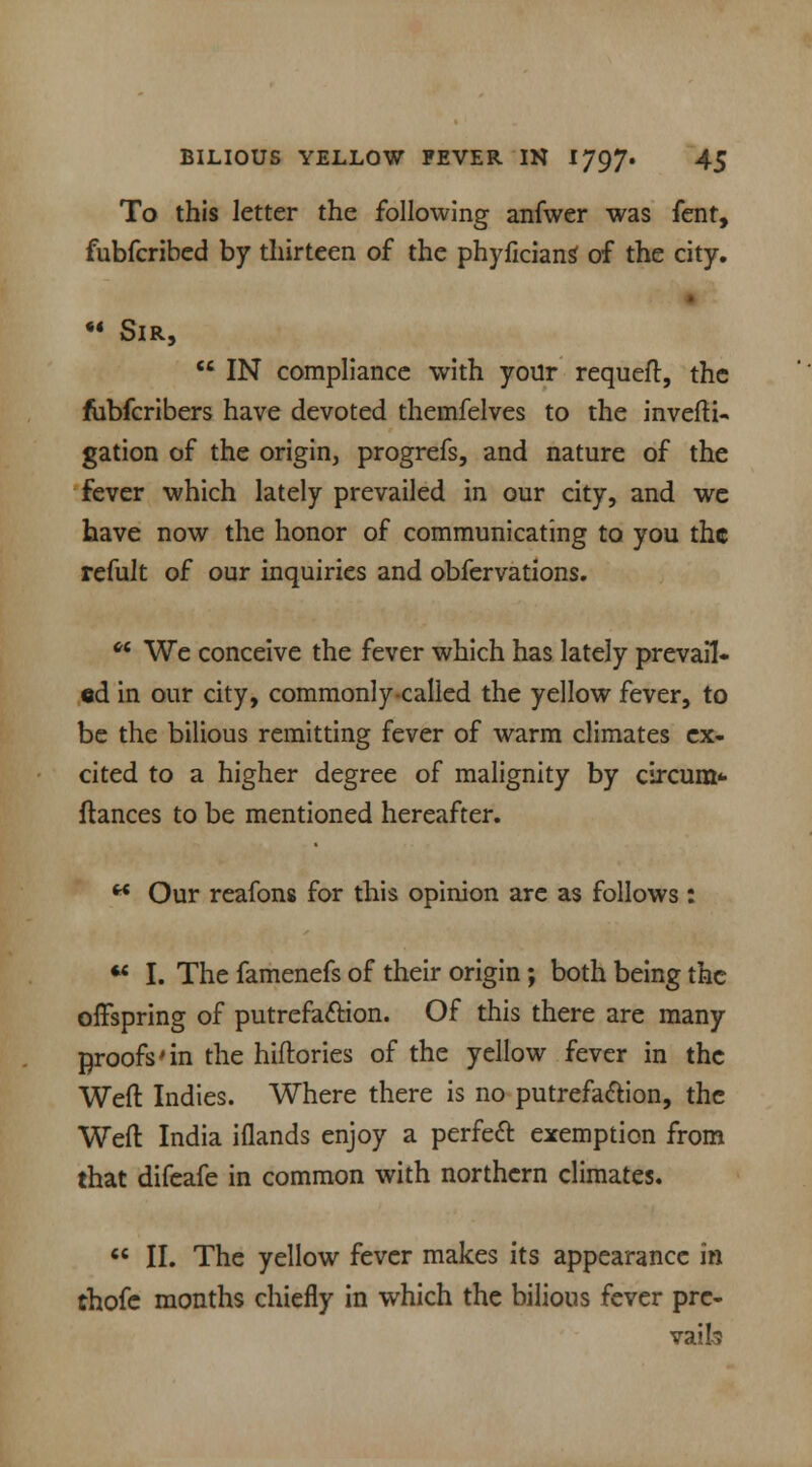 To this letter the following anfwer was fent, fubfcribed by thirteen of the phyficians of the city. u Sir,  IN compliance with your requeft, the fubfcribers have devoted themfelves to the invefti- gation of the origin, progrefs, and nature of the fever which lately prevailed in our city, and we have now the honor of communicating to you the refult of our inquiries and obfervations.  We conceive the fever which has lately prevail- ed in our city, commonly called the yellow fever, to be the bilious remitting fever of warm climates ex- cited to a higher degree of malignity by circum*- fiances to be mentioned hereafter.  Our reafons for this opinion are as follows : u I. The famenefs of their origin; both being the offspring of putrefaction. Of this there are many proofs'in the hiftories of the yellow fever in the Weft Indies. Where there is no putrefaction, the Weft India iflands enjoy a perfect exemption from that difeafe in common with northern climates.  II. The yellow fever makes its appearance in thofe months chiefly in which the bilious fever pre- vails