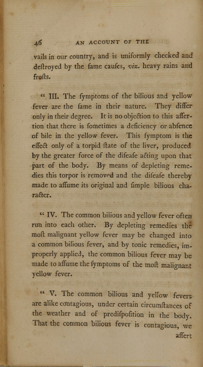 vails in our country, and is uniformly checked and deftroyed by the fame caufes, viz. heavy rains and frofts.  III. The fymptoms of the bilious and yellow fever are the fame in their nature. They differ only in their degree. It is no objection to this afTer- tion that there is fometimes a deficiency or abfencc of bile in the yellow fever. This fymptom is the effect only of a torpid ftate of the liver, produced by the greater force of the difeafe acting upon that part of the body. By means of depleting reme- dies this torpor is removed and the difeafe thereby made to affume its original and fimple bilious cha- racter.  IV. The common bilious and yellow fever often run into each other. By depleting remedies the moil malignant yellow fever may be changed into a common bilious fever, and by tonic remedies, im- properly applied, the common bilious fever may be made to affume the fymptoms of the mofl malignant yellow fever.  V. The common bilious and yellow fevers are alike contagious, under certain circumftances of the weather and of predifpofition in the body. That the common bilious fever is contagious, we aflert