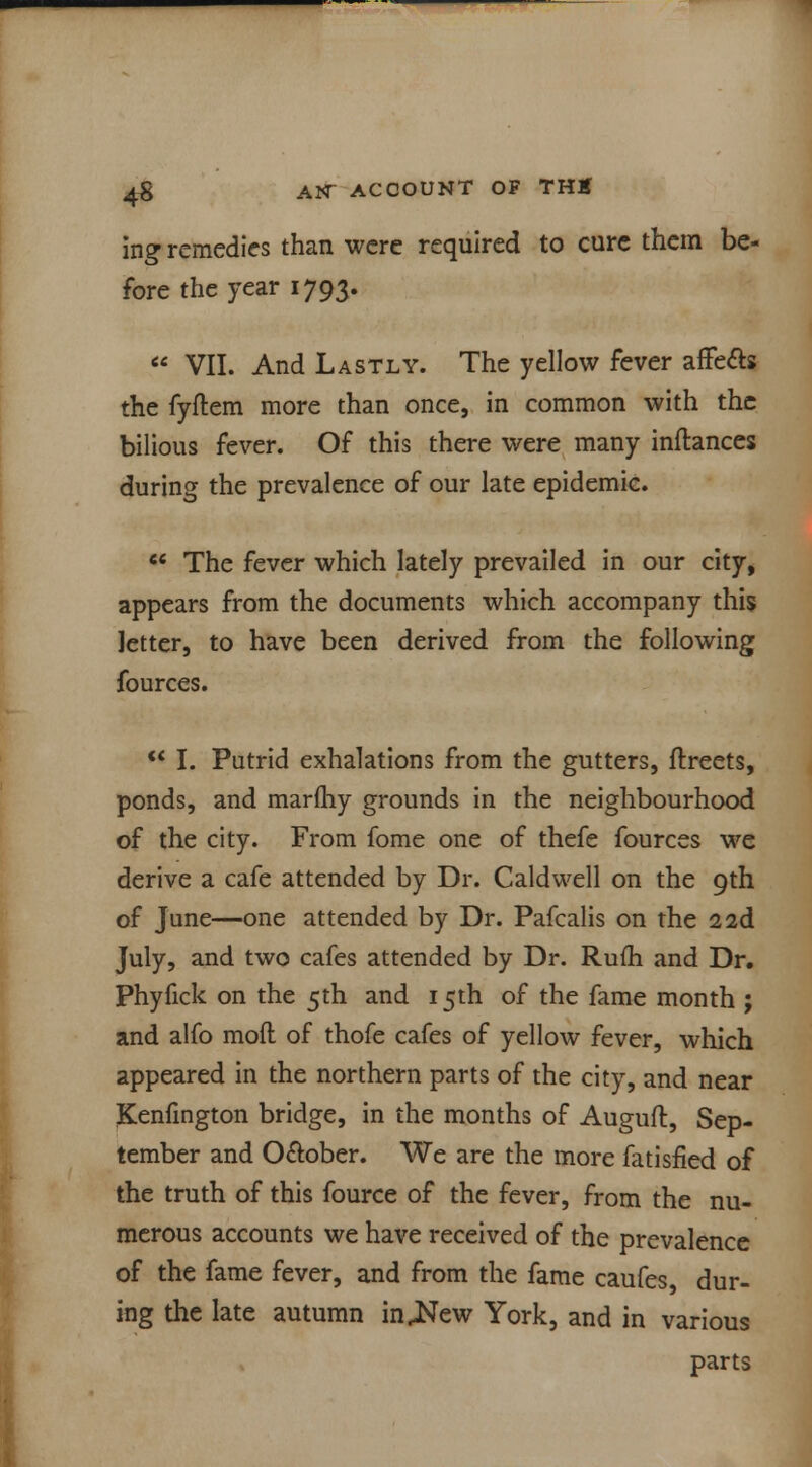 ing remedies than were required to cure them be- fore the year 1793.  VII. And Lastly. The yellow fever affe&s the fyftem more than once, in common with the bilious fever. Of this there were many inflances during the prevalence of our late epidemic.  The fever which lately prevailed in our city, appears from the documents which accompany this letter, to have been derived from the following fources.  I. Putrid exhalations from the gutters, ftreets, ponds, and marfliy grounds in the neighbourhood of the city. From fome one of thefe fources we derive a cafe attended by Dr. Caldwell on the 9th of June—one attended by Dr. Pafcalis on the 2 2d July, and two cafes attended by Dr. Rufti and Dr. Phyfick on the 5th and 15th of the fame month ; and alfo mofl of thofe cafes of yellow fever, which appeared in the northern parts of the city, and near Kenfington bridge, in the months of Auguft, Sep- tember and O&ober. We are the more fatisfied of the truth of this fource of the fever, from the nu- merous accounts we have received of the prevalence of the fame fever, and from the fame caufes dur- ing the late autumn injtfew York, and in various parts