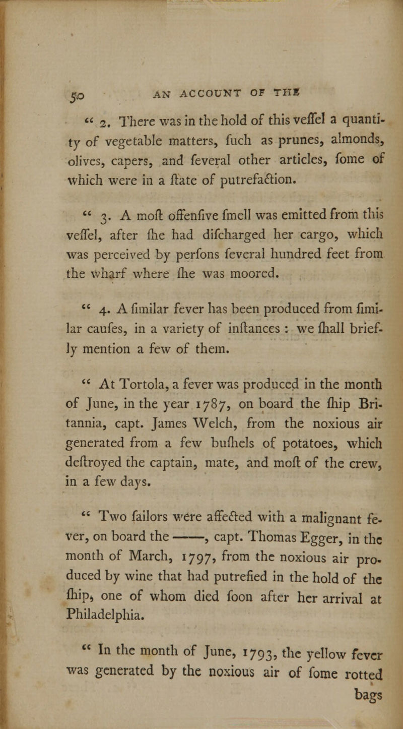 2. There was in the hold of this veffel a quanti- ty of vegetable matters, fuch as prunes, almonds, olives, capers, and feveral other articles, fome of which were in a ftate of putrefaction.  3. A moft offenfive fmell was emitted from this veiTel, after fhe had difcharged her cargo, which was perceived by perfons feverai hundred feet from the wharf where me was moored.  4. A fnnilar fever has been produced from fimi- lar caufes, in a variety of inftances : we ihall brief- ly mention a few of them.  At Tortola, a fever was produced in the month of June, in the year 1787, on board the fhip Bri- tannia, capt. James Welch, from the noxious air generated from a few bufhels of potatoes, which deftroyed the captain, mate, and mofl of the crew, in a few days.  Two failors were affe&ed with a malignant fe- ver, on board the , capt. Thomas Egger, in the month of March, 1797, from the noxious air pro- duced by wine that had putrefied in the hold of the mipj one of whom died foon after her arrival at Philadelphia.  In the month of June, 1793, the yellow fever was generated by the noxious air of fome rotted bags