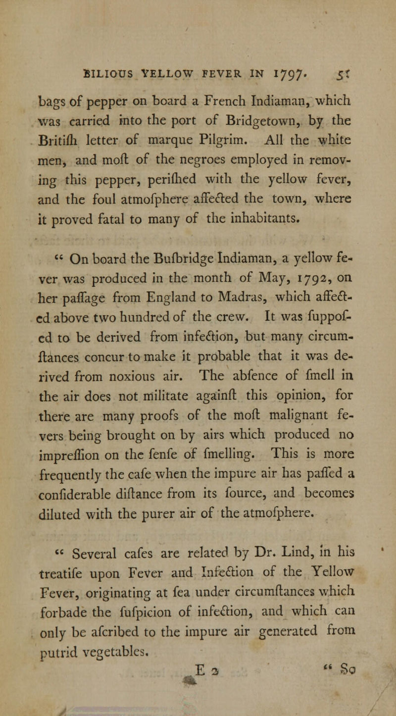 bags of pepper on board a French Indiaman, which was carried into the port of Bridgetown, by the Britifh letter of marque Pilgrim. All the white men, and mofl of the negroes employed in remov- ing this pepper, perifhed with the yellow fever, and the foul atmofphere affected the town, where it proved fatal to many of the inhabitants.  On board the Bufbridge Indiaman, a yellow fe- ver was produced in the month of May, 1792, on her paffage from England to Madras, which affect- ed above two hundred of the crew. It was fuppof- cd to be derived from infection, but many circum- ftances concur to make it probable that it was de- rived from noxious air. The abfence of fmell in the air does not militate againft this opinion, for there are many proofs of the mod malignant fe- vers being brought on by airs wrhich produced no impreffion on the fenfe of fmelling. This is more frequently the cafe when the impure air has paffed a confiderable diftance from its fource, and becomes diluted with the purer air of the atmofphere.  Several cafes are related by Dr. Lind, in his treatife upon Fever and Infection of the Yellow Fever, originating at fea under circumftances which forbade the fufpicion of infection, and which can only be afcribed to the impure air generated from putrid vegetables. E 3  So