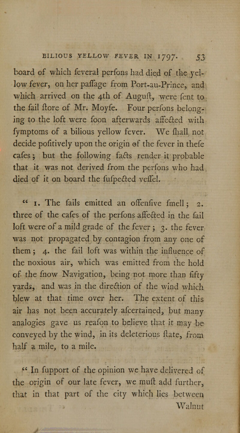 board of which feveral perfons had died of the yel- low fever, on her paflfage from Port-au-Prince, and which arrived on the 4th of Auguft, were fent to the fail {tore of Mr. Moyfe. Four perfons belong- ing to the loft were foon afterwards affected with fymptoms of a bilious yellow fever. We mall not decide pofitively upon the origin of the fever in thefe cafes j but the following facts render it probable that it was not derived from the perfons who had died of it on board the fufpected velfel.  1. The fails emitted an offenfive fmell; 2. three of the cafes of the perfons affected in the fail loft were of a mild grade of the fever ; 3. the fever was not propagated by contagion from any one of them ; 4. the fail loft was within the influence of the noxious air, which was emitted from the hold of the fnow Navigation, being not more than fifty yards, and was in the direction of the wind which blew at that time over her. The extent of this air has not been accurately afcertained, but many analogies gave us reafon to believe that it may be conveyed by the wind, in its deleterious flate, from half a mile, to a mile.  In fupport of the opinion we have delivered of the origin of our late fever, we mud: add further, that in that part of the city which lies between Walnut