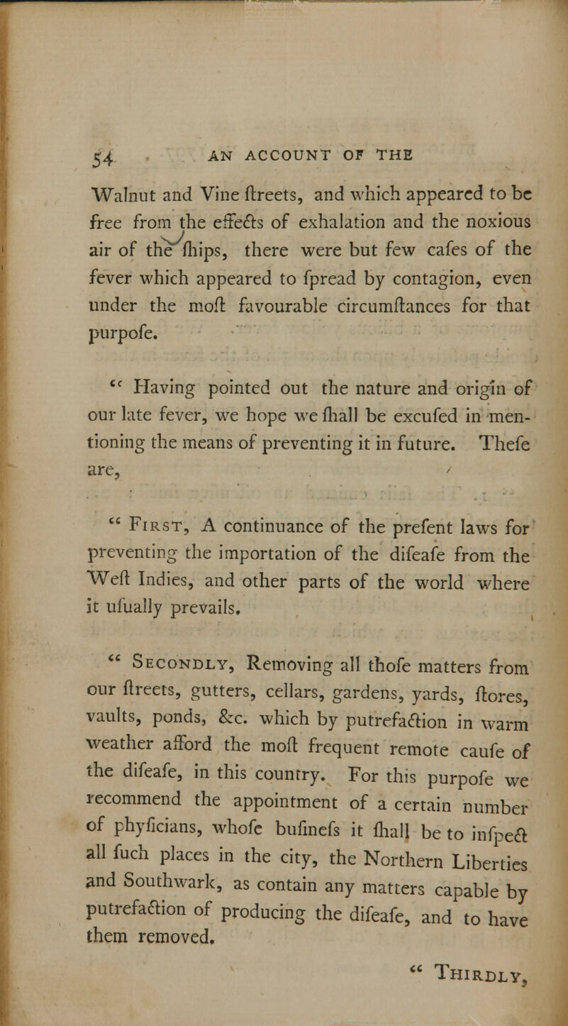 Walnut and Vine ftreets, and which appeared to be free from the effects of exhalation and the noxious air of the fhips, there were but few cafes of the fever which appeared to fpread by contagion, even under the moft favourable circumftances for that purpofe. ic Having pointed out the nature and origin of our late fever, we hope we fhall be excufed in men- tioning the means of preventing it in future. Thefe are,  First, A continuance of the prefent laws for preventing the importation of the difeafe from the Weft Indies, and other parts of the world where it ufually prevails.  Secondly, Removing all thofe matters from our ftreets, gutters, cellars, gardens, yards, flores, vaults, ponds, &c. which by putrefaction in warm weather afford the moft frequent remote caufe of the difeafe, in this country. For this purpofe we recommend the appointment of a certain number of phyficians, whofe bufinefs it fhall be to infpedt all fuch places in the city, the Northern Liberties and Southwark, as contain any matters capable by putrefaction of producing the difeafe, and to have them removed.  Thirdly,