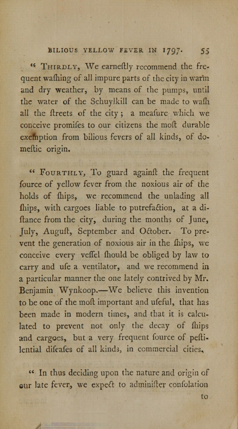  Thirdly, We earneflly recommend the fre- quent warning of all impure parts of the city in wafm and dry weather, by means of the pumps, until the water of the Schuylkill can be made to wafli all the flreets of the city; a meafurc which we conceive promifes to our citizens the mod durable exemption from bilious fevers of all kinds, of do- meflic origin.  Fourthly, To guard againft the frequent fource of yellow fever from the noxious air of the holds of fhips, we recommend the unlading all fhips, with cargoes liable to putrefaction, at a di- flance from the city, during the months of June, July, Augufl, September and October. To pre- vent the generation of noxious air in the mips, we conceive every veffel fhould be obliged by law to carry and ufe a ventilator, and we recommend in a particular manner the one lately contrived by Mr. Benjamin Wynkoop.—We believe this invention to be one of the mod important and ufeful, that has been made in modern times, and that it is calcu- lated to prevent not only the decay of fhips and cargoes, but a very frequent fource of pefli- lential difeafes of all kinds, in commercial cities, *' In thus deciding upon the nature and origin of ©ur late fever, we expect to adminifler confolation to