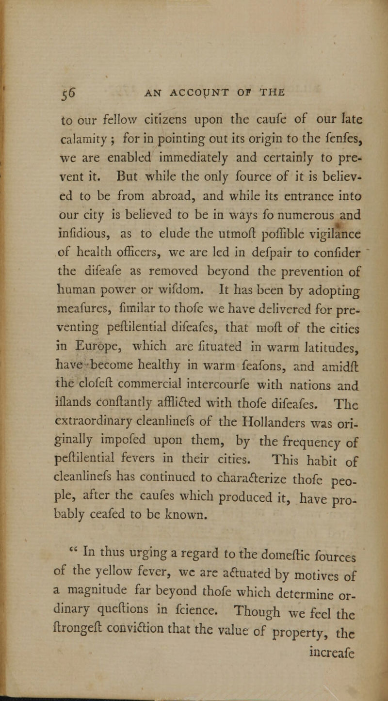 to our fellow citizens upon the caufe of our late calamity ; for in pointing out its origin to the fenfes, we are enabled immediately and certainly to pre- vent it. But while the only fource of it is believ- ed to be from abroad, and while its entrance into our city is believed to be in ways fo numerous and • infidious, as to elude the utmofl poffible vigilance of health officers, we are led in defpair to confider the difeafe as removed beyond the prevention of human power or wifdom. It has been by adopting meafures, fimilar to thofe we have delivered for pre- venting peftilential difeafes, that mod of the cities in Europe, which are fituated in warm latitudes, have-become healthy in warm feafons, and amidft the clofeft commercial intercourfe with nations and iflands conflantly affli&ed with thofe difeafes. The extraordinary cleanlinefs of the Hollanders was ori- ginally impofed upon them, by the frequency of peftilential fevers in their cities. This habit of cleanlinefs has continued to characterize thofe peo- ple, after the caufes which produced it, have pro- bably ceafed to be known.  In thus urging a regard to the domeilic fources of the yellow fever, we are actuated by motives of a magnitude far beyond thofe which determine or- dinary queftions in fcience. Though we feel the ftrongeil conviftion that the value of property, the increafe