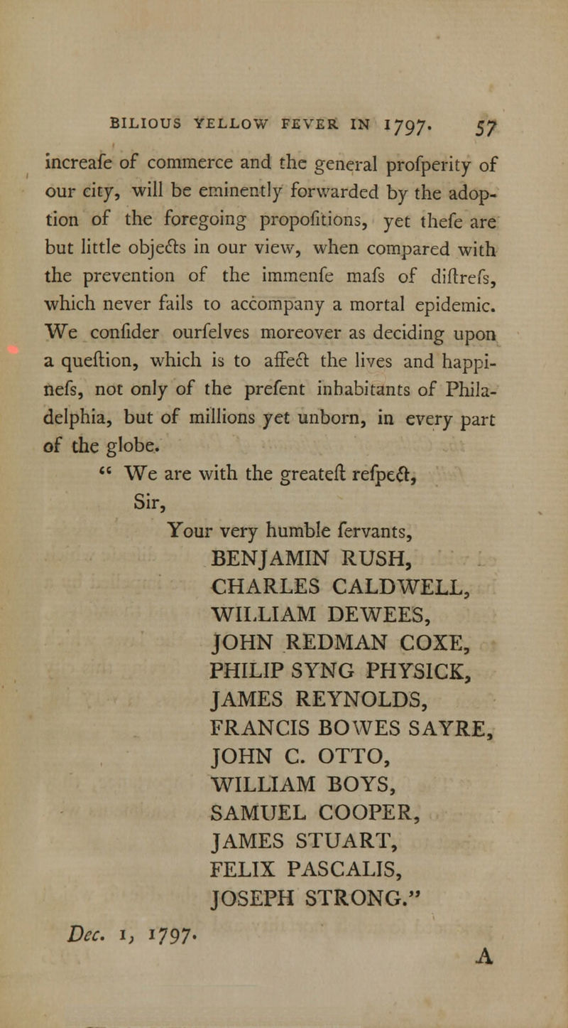increafe of commerce and the general profperity of our city, will be eminently forwarded by the adop- tion of the foregoing propofitions, yet thefe are but little objects in our view, when compared with the prevention of the immenfe mafs of diltrefs, which never fails to accompany a mortal epidemic. We confider ourfelves moreover as deciding upon a queftion, which is to affedl: the lives and happi- nefs, not only of the prefent inhabitants of Phila- delphia, but of millions yet unborn, in every part of the globe.  We are with the greatefl refpecT:, Sir, Your very humble fervants, BENJAMIN RUSH, CHARLES CALDWELL, WILLIAM DEWEES, JOHN REDMAN COXE, PHILIP SYNG PHYSICK, JAMES REYNOLDS, FRANCIS BOWES SAYRE, JOHN C. OTTO, WILLIAM BOYS, SAMUEL COOPER, JAMES STUART, FELIX PASCALIS, JOSEPH STRONG. Dec. 1, i797«