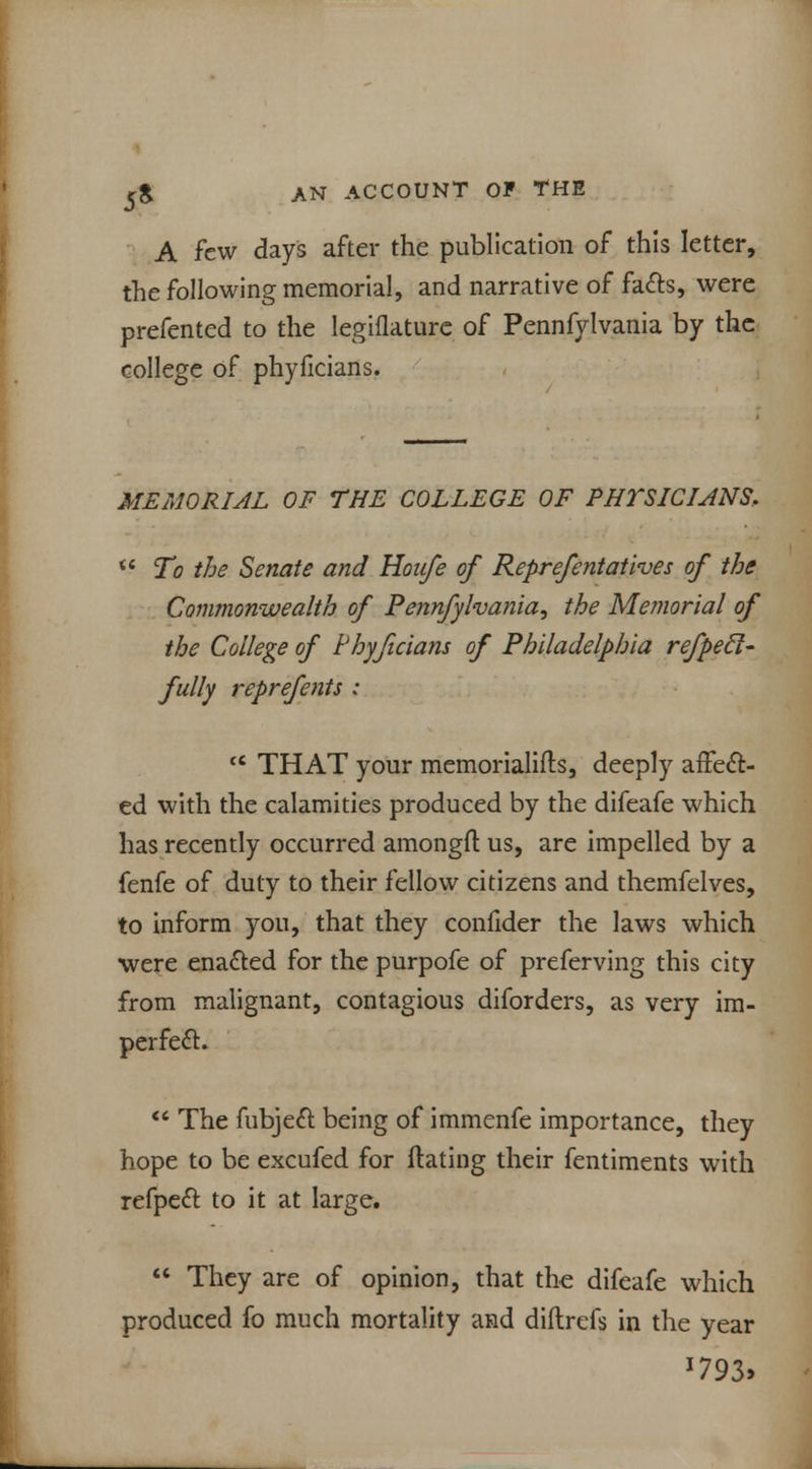 A few days after the publication of this letter, the following memorial, and narrative of facts, were prefented to the legiflature of Pennfylvania by the college of phyficians. MEMORIAL OF THE COLLEGE OF PHTSICIJNS,  To the Senate and Hoafe of Reprefentatives of the Commonwealth of Pennfylvania^ the Memorial of the College of Phyficians of Philadelphia refpecl- fully reprefents : tc THAT your memorialifts, deeply affect- ed with the calamities produced by the difeafe which has recently occurred amongfl: us, are impelled by a fenfe of duty to their fellow citizens and themfelves, to inform you, that they confider the laws which were enacted for the purpofe of preferving this city from malignant, contagious diforders, as very im- perfect.  The fubject being of immenfe importance, they hope to be excufed for ftating their fentiments with refpect to it at large.  They are of opinion, that the difeafe which produced fo much mortality and diftrefs in the year *793>