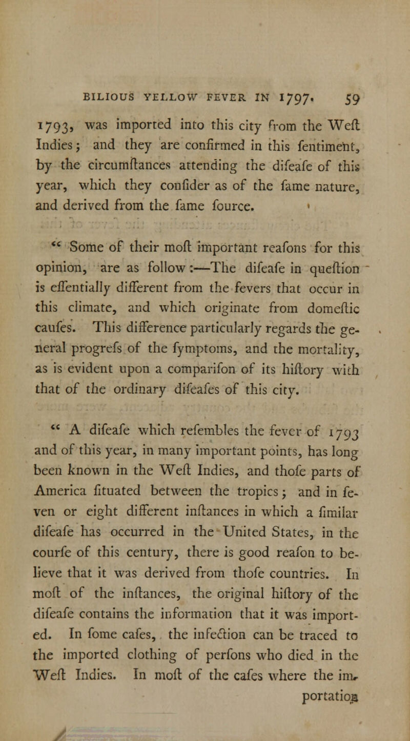 1793, was imported into this city from the Weft Indies j and they are confirmed in this fentimeht, by the circumftances attending the difeafe of this year, which they confider as of the fame nature, and derived from the fame fource. •  Some of their mod important reafons for this opinion, are as follow:—The difeafe in queflion is eiTentially different from the fevers that occur in this climate, and which originate from domeftic caufes. This difference particularly regards the ge- neral progrefs of the fymptoms, and the mortality, as is evident upon a comparifon of its hiftory with that of the ordinary difeafes of this city.  A difeafe which refembles the fever of 1793 and of this year, in many important points, has long been known in the Weft Indies, and thofe parts of America fltuated between the tropics j and in fe- ven or eight different inftances in which a fimilar difeafe has occurred in the United States, in the courfe of this century, there is good reafon to be- lieve that it was derived from thofe countries. In mofl of the inflances, the original hiflory of the difeafe contains the information that it was import- ed. In fome cafes, the infe&ion can be traced to the imported clothing of perfons who died in the Weft Indies. In mofl of the cafes where the im, portatio£ V