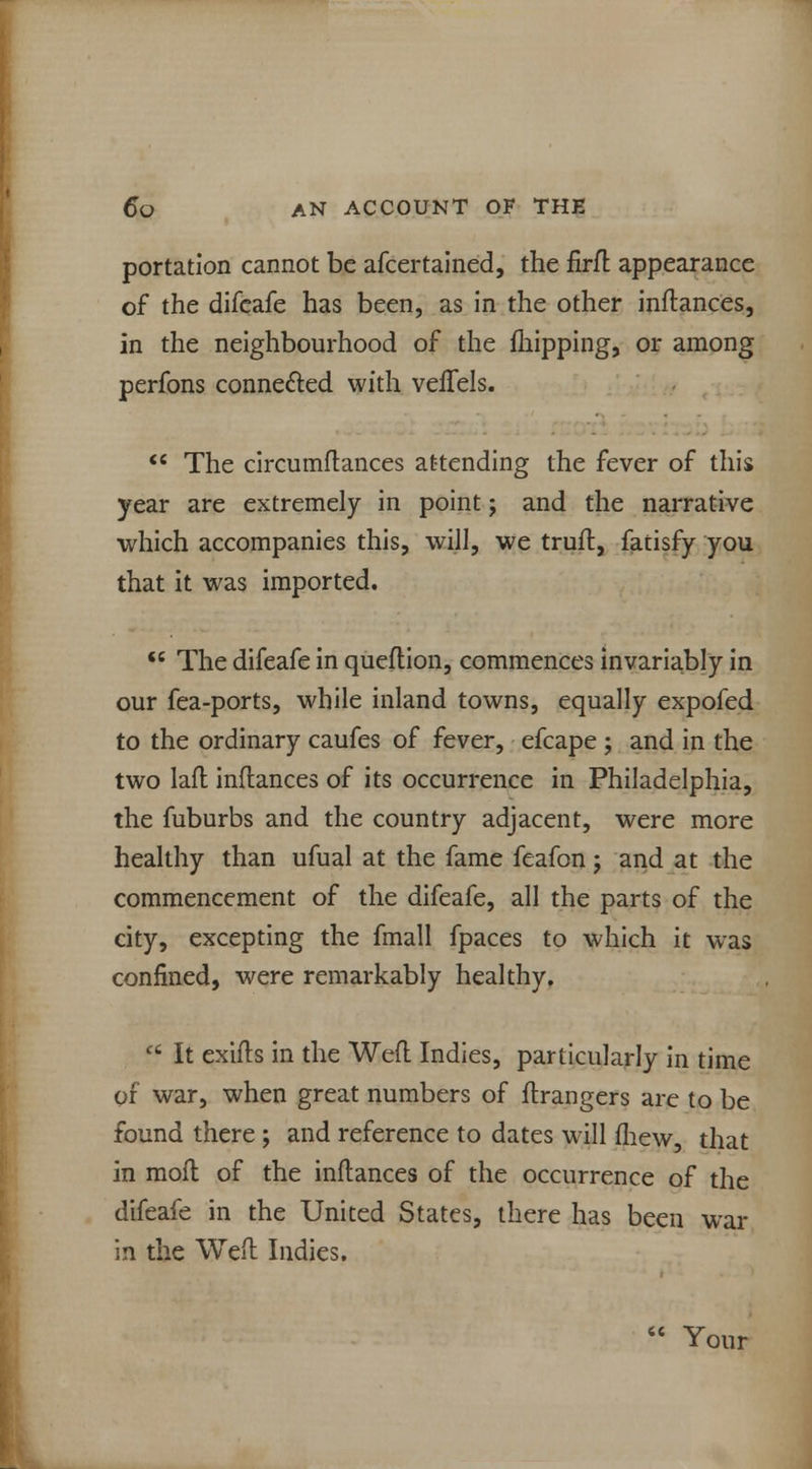 portation cannot be afcertained, the firfl appearance of the difeafe has been, as in the other inftances, in the neighbourhood of the {hipping, or among perfons connected with veifels.  The circumftances attending the fever of this year are extremely in point; and the narrative •which accompanies this, will, we truft, fatisfy you that it was imported.  The difeafe in queflion, commences invariably in our fea-ports, while inland towns, equally expofed to the ordinary caufes of fever, efcape ; and in the two lad inflances of its occurrence in Philadelphia, the fuburbs and the country adjacent, were more healthy than ufual at the fame feafon; and at the commencement of the difeafe, all the parts of the city, excepting the fmall fpaces to which it was confined, were remarkably healthy.  It exifts in the Weft Indies, particularly in time of war, when great numbers of ftrangers are to be found there ; and reference to dates will fliew, that in moll of the inftances of the occurrence of the difeafe in the United States, there has been war in the Weft Indies.  Your