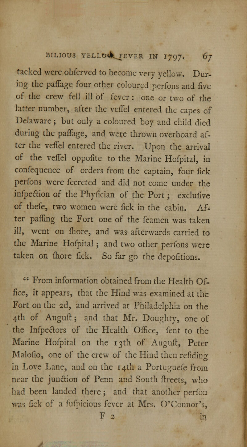 tacked were obferved to become very yellow. Dur- ing the paflage four other coloured perfons and five of the crew fell ill of fever: one or two of the latter number, after the vefTel entered the capes of Delaware; but only a coloured boy and child died during the paflage, and were thrown overboard af- ter the vefTel entered the river. Upon the arrival of the vefTel oppofite to the Marine Hofpital, in confequence of orders from the captain, four fick perfons were fecreted and did not come under the infpe&ion of the Phyfician of the Port; exclufive of thefe, two women were fick in the cabin. Af- ter paffing the Fort one of the feamen was taken ill, went on fhore, and was afterwards carried to the Marine Hofpital ; and two other perfons were taken on fhore fick. So far go the depofitions.  From information obtained from the Health Of- fice, it appears, that the Hind was examined at the Fort on the 2d, and arrived at Philadelphia on the 4th of Auguft; and that Mr. Doughty, one of the Infpectors of the Health Office, fent to the Marine Hofpital on the 13th of Auguft, Peter Malofio, one of the crew of the Hind then refidincr in Love Lane, and on the 14th a Portuguefe from near the junction of Perm and South ffreets, who had been landed there; and that another perfoa was fick of a fufpicious fever at Mrs. O'Connor's, F 2 in