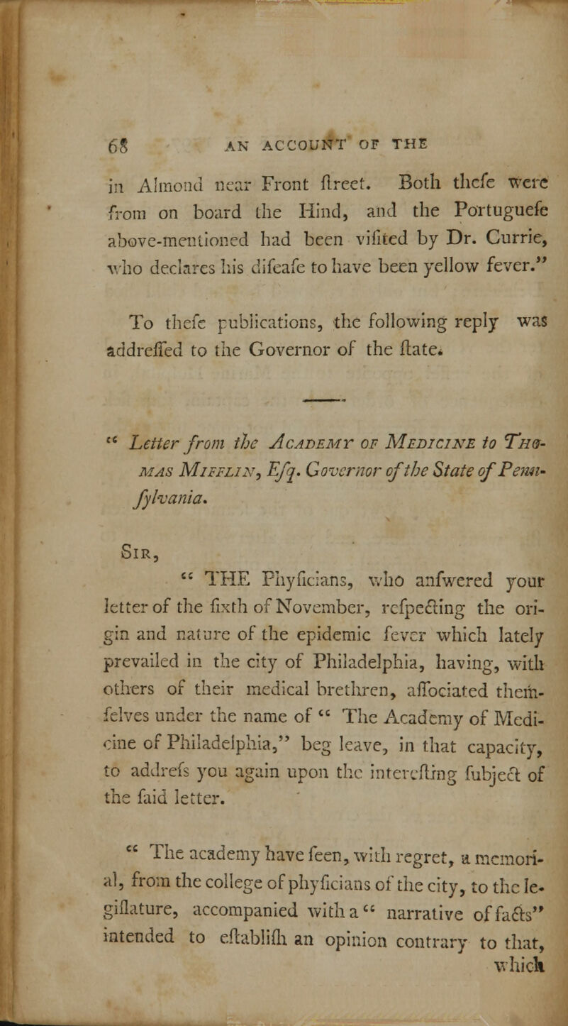 in Almond near Front flreet. Both thcfe were from on board the Hind, and the Portuguefe above-mentioned had been viiited by Dr. Currie, who declares his difeafe to have been yellow fever. To thefe publications, the following reply was addreffed to the Governor of the itate. ce Letter from the Academy of Medicine to Th&- mas Mifflin, Efq. Governor of the State ofPemi- fyhania. Sir,  THE Phyficians, who anfwered your letter of the fixth of November, rcfpe£Hng the ori- gin and nature of the epidemic fever which lately prevailed in the city of Philadelphia, having, with others of their medical brethren, afTociated them- felves under the name of  The Academy of Medi- cine of Philadelphia, beg leave, in that capacity, to addrefs you again upon the intereflrng fubjecl of the faid letter.  The academy have feen, with regret, a memori- al, from the college of phyficians of the city, to the Ie- giflature, accompanied with a narrative offafts intended to eftablifli an opinion contrary to that, which