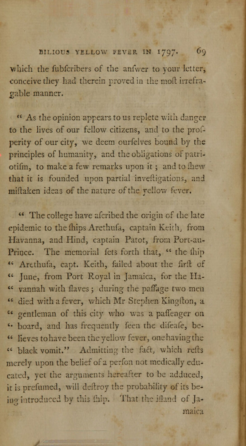 which the fubfcribers of the anfwer to your letter, conceive they had therein proved in the mod irrefra- gable manner.  As the opinion appears to us replete with danger to the lives of our fellow citizens, and to the pros- perity of our city, we deem ourfelves bound by the principles of humanity, and the obligations of patri- otism, to make a few remarks upon it ; and tqfheW that it is founded upon partial mveftigatiens, and miflaken ideas of the nature of the yellow fever.  The college have afcribed the origin of the late epidemic to the fhips Arethufa, captain Keith, from Havanna, and Hind, captain Patot, from Port-au- Prince. The memorial fets forth that,  the thip  Arethufa, capt. Keith, failed about the firft of  June, from Port R.oyal in Jamaica, for the Ha-  vannah with flaves; during the paflage two men  died with a fever, which Mr Stephen Kingflon, a u gentleman of this city who was a paffenger on *■ board, and has frequently (cen the difeafe, be-  lieves tohave been the yellow fever, onehaving the  black vomit. Admitting the fact, which reds merely upon the belief of a perfon not medically edu- cated, yet the arguments hereafter to be adduced, it is prefumed, will deftroy the probability of its be- iug introduced by this fhip. That thejfland of Ja- maica
