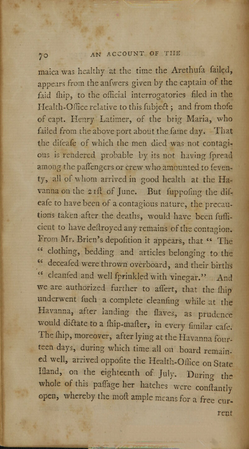 maica was healthy at the time the Arethufa failed, appears from theanfwers given by the captain of the faid fliip, to the official interrogatories filed in the Health-Office relative to this fubjeft ; and from thofe of capt. Henry Latimer, of the brig Maria, who failed from the above port about the fame day. That the diieafe of which the men died was not contagi- ous is rendered probable by its not having fpread among the palfengers or crew who amounted to feveii- ty, all of whom arrived in good health at the Ha- vannaonthe 21 ft of June. But fuppofmg the dif- eafe to have been of a contagious nature, the precau- tions taken after the deaths, would have been fuffi- cicnt to have deftroyed any remains of the contagion. From Mr. Brien's depolition it appears, that  The  clothing, bedding and articles belonging to the  deceafed were thrown overboard, and their births <c cleanfed and well fprinkled with vinegar. And we are authorized further to alTert, that the fhip underwent fuch a complete cleanfmg while at the Havanna, after landing the ilaves, as prudence would diftate to a fhip-mafter, in every fimilar cafe. The fhip, moreover, after lying at the Havanna four- teen days, during which time all on board remain- ed well, arrived oppofite the Health-Office on State Ifland, on the eighteenth of July. Daring the whole of this palTage her hatches were conftantly open, whereby the molt ample means for a free cur- rent