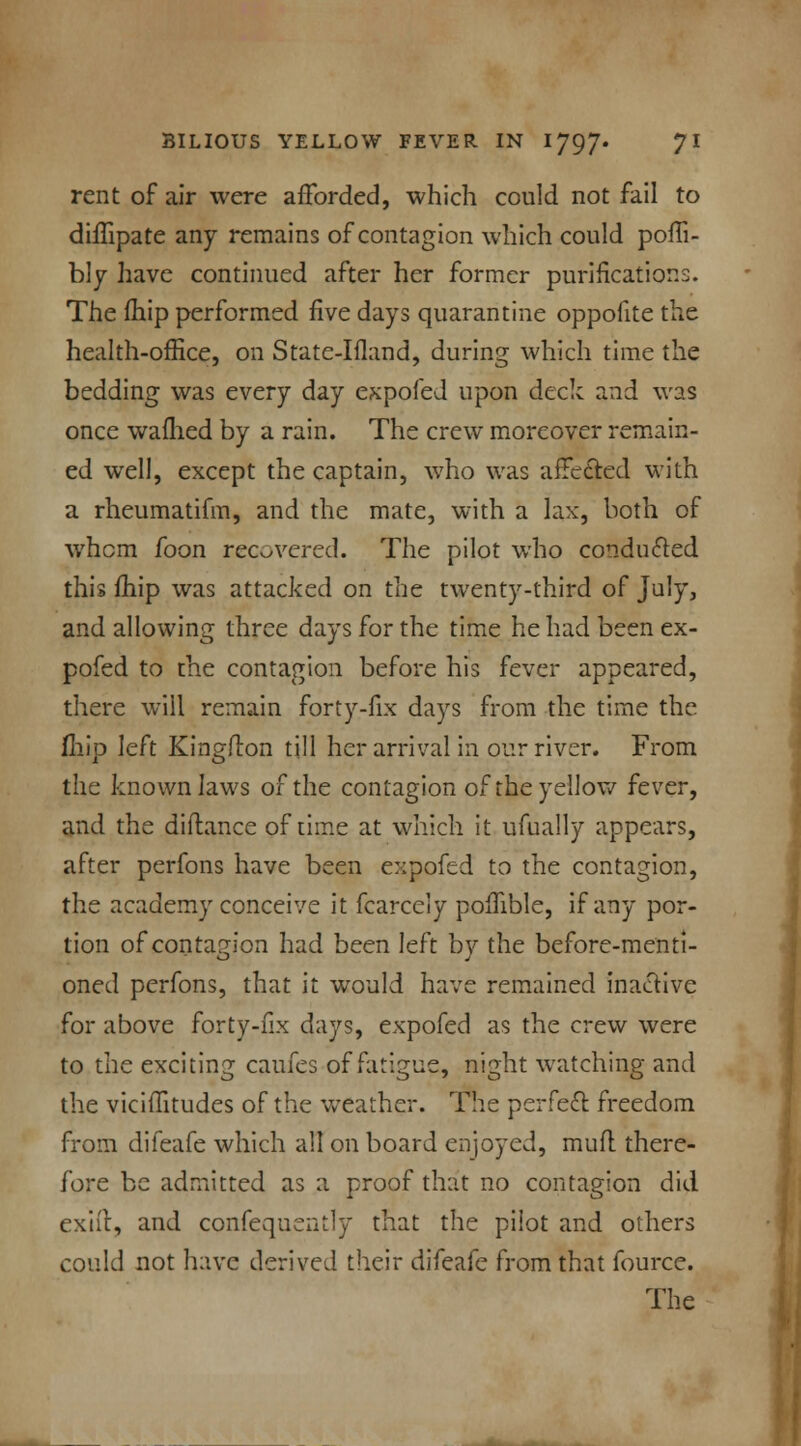 rent of air were afforded, which could not fail to diffipate any remains of contagion which could poffi- bly have continued after her former purifications. The fhip performed five days quarantine oppofite the health-office, on State-Ifland, during which time the bedding was every day expofed upon deck and was once wafhed by a rain. The crew moreover remain- ed well, except the captain, who was affected with a rheumatifm, and the mate, with a lax, both of whom foon recovered. The pilot who conducted this fhip was attacked on the twenty-third of July, and allowing three days for the time he had been ex- pofed to the contagion before his fever appeared, there will remain forty-fix days from the time the fhip left Kingflon till her arrival in our river. From the known laws of the contagion of the yellow fever, and the diflance of time at which it ufually appears, after perfons have been expofed to the contagion, the academy conceive it fcarcely poffible, if any por- tion of contagion had been left by the before-menti- oned perfons, that it would have remained inactive for above forty-fix days, expofed as the crew were to the exciting caufes of fatigue, night watching and the viciffitudes of the weather. The perfect freedom from difeafe which all on board enjoyed, mufl there- fore be admitted as a proof that no contagion did exift, and confequently that the pilot and others could not have derived their difeafe from that fource. The