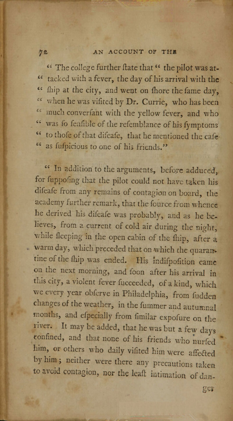  The college further flate that the pilot was at-  tacked with a fever, the day of his arrival with the  iliip at the city, and went on fliore the fame day,  when he was vifited by Dr. Currie, who has been  much converfant with the yellow fever, and who  was fo fenfible of the refemblance of his fymptoms  to thofe of that difeafe, that he mentioned the cafe-  as fufpicious to one of his friends.  In addition to the arguments, before adduced, for fuppofmg that the pilot could not have taken his difeafe from any remains of contagion on board, the academy further remark, that the fource from whence he derived his difeafe was probably, and as he be- lieves, from a current of cold air during the night, while fleeping in the open cabin of the fliip, after a warm day, which preceded that on which the quaran> tineofthefhip was ended. His mdifpofition came on the next morning, and foon after his arrival in this city, a violent fever fucceeded, of a kind, which we every year obferve in Philadelphia, from fudden changes of the weather, in the fummer and autumnal months, and efpecially from fimilar expofure on the river. It may be added, that he was but a few days confined, and that none of his friends who nurfed ' him, or others who daily vifited him were affefted by him; neither were there any precautions tak.. to avoid contagion, nor the leafl intimation of dan en m