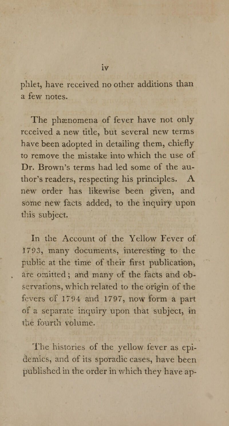 phlet, have received no other additions than a few notes. The phenomena of fever have not only received a new title, but several new terms have been adopted in detailing them, chiefly to remove the mistake into which the use of Dr. Brown's terms had led some of the au- thor's readers, respecting his principles. A new order has likewise been given, and some new facts added, to the inquiry upon this subject. In the Account of the Yellow Fever of 1793, many documents, interesting to the public at the time of their first publication, are omitted; and many of the facts and ob- servations, which related to the origin of the fevers of 1794 and 1797, now form a part of a separate inquiry upon that subject, in the fourth volume. The histories of the yellow fever as epi- demics, and of its sporadic cases, have been published in the order in which they have ap-