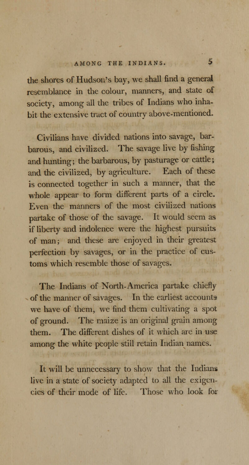 the shores of Hudson's bay, we shall find a general resemblance in the colour, manners, and state of society, among all the tribes of Indians who inha- bit the extensive tract of country above-mentioned. Civilians have divided nations into savage, bar- barous, and civilized. The savage live by fishing and hunting; the barbarous, by pasturage or cattle; and the civilized, by agriculture. Each of these is connected together in such a manner, that the whole appear to form different parts of a circle. Even the manners of the most civilized nations partake of those of the savage. It would seem as if liberty and indolence were the highest pursuits of man; and these are enjoyed in their greatest perfection by savages, or in the practice of cus- toms which resemble those of savages. The Indians of North-America partake chiefly of the manner of savages. In the earliest accounts we have of them, we find them cultivating a spot of ground. The maize is an original grain among them. The different dishes of it which are in use among the white people still retain Indian names. It will be unnecessary to show that the Indians live in a state of society adapted to all the exigen- cies of their mode of life. Those who look for