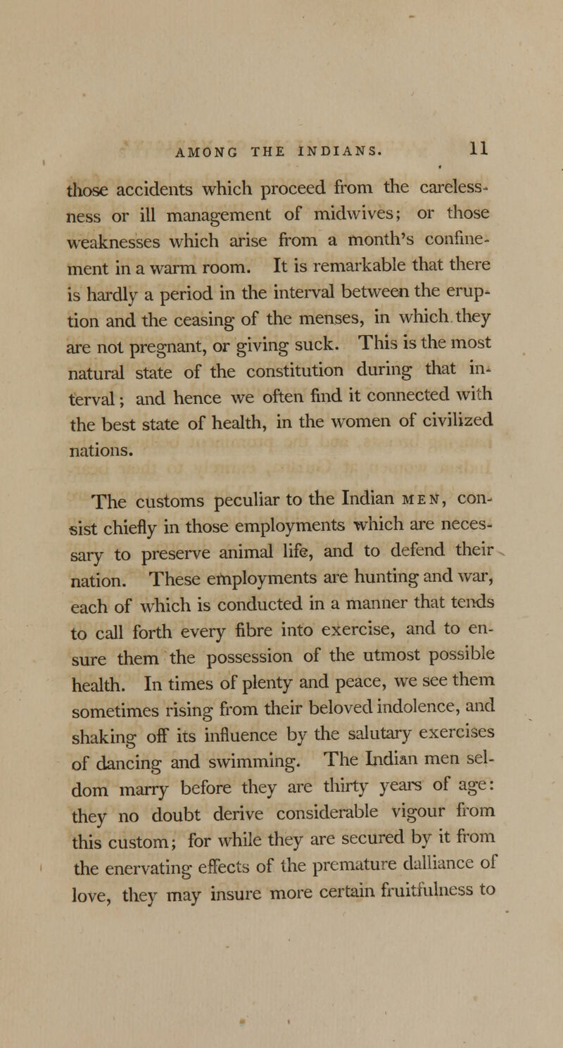 those accidents which proceed from the careless- ness or ill management of midwives; or those weaknesses which arise from a month's confine- ment in a warm room. It is remarkable that there is hardly a period in the interval between the erup- tion and the ceasing of the menses, in which they are not pregnant, or giving suck. This is the most natural state of the constitution during that in- terval ; and hence we often find it connected with the best state of health, in the women of civilized nations. The customs peculiar to the Indian men, con- sist chiefly in those employments which are neces- sary to preserve animal life, and to defend their nation. These employments are hunting and war, each of which is conducted in a manner that tends to call forth every fibre into exercise, and to en- sure them the possession of the utmost possible health. In times of plenty and peace, we see them sometimes rising from their beloved indolence, and shaking off its influence by the salutary exercises of dancing and swimming. The Indian men sel- dom marry before they are thirty years of age: they no doubt derive considerable vigour from this custom; for while they are secured by it from the enervating effects of the premature dalliance of love, they may insure more certain fruitfulness to
