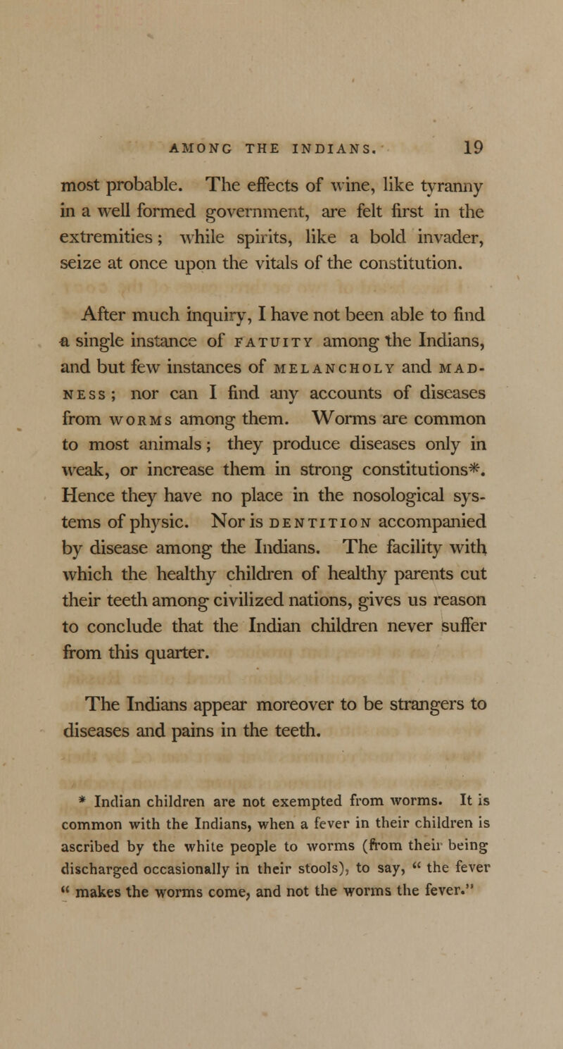 most probable. The effects of wine, like tyranny in a well formed government, are felt first in the extremities; while spirits, like a bold invader, seize at once upon the vitals of the constitution. After much inquiry, I have not been able to find a single instance of fatuity among the Indians, and but few instances of melancholy and mad- ness; nor can I find any accounts of diseases from worms among them. Worms are common to most animals; they produce diseases only in weak, or increase them in strong constitutions*. Hence they have no place in the nosological sys- tems of physic. Nor is dentition accompanied by disease among the Indians. The facility with which the healthy children of healthy parents cut their teeth among civilized nations, gives us reason to conclude that the Indian children never suffer from this quarter. The Indians appear moreover to be strangers to diseases and pains in the teeth. * Indian children are not exempted from worms. It is common with the Indians, when a fever in their children is ascribed by the white people to worms (from their being discharged occasionally in their stools), to say,  the fever  makes the worms come, and not the worms the fever.