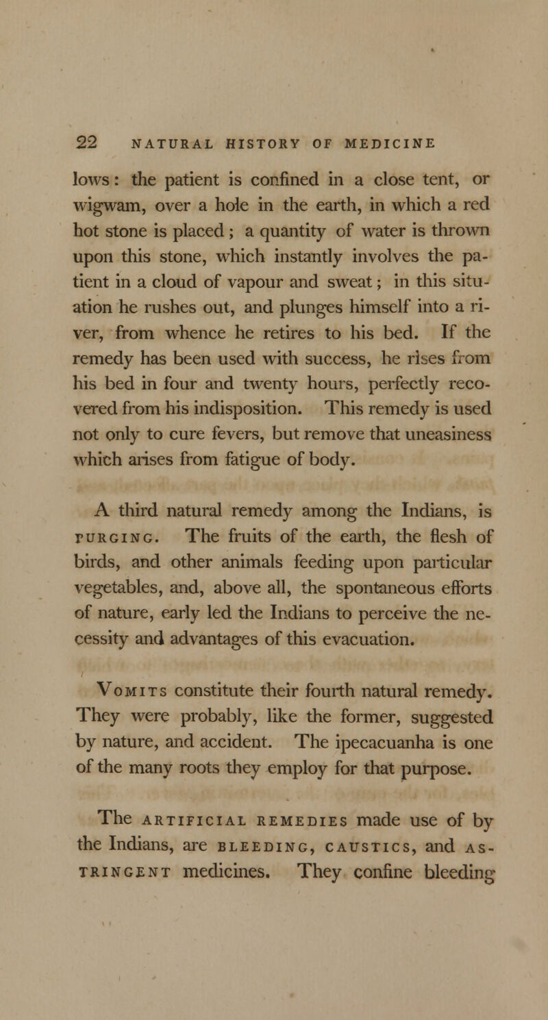 lows: the patient is confined in a close tent, or wigwam, over a hole in the earth, in which a red hot stone is placed; a quantity of water is thrown upon this stone, which instantly involves the pa- tient in a cloud of vapour and sweat; in this situ- ation he rushes out, and plunges himself into a ri- ver, from whence he retires to his bed. If the remedy has been used with success, he rises from his bed in four and twenty hours, perfectly reco- vered from his indisposition. This remedy is used not only to cure fevers, but remove that uneasiness which arises from fatigue of body. A third natural remedy among the Indians, is purging. The fruits of the earth, the flesh of birds, and other animals feeding upon particular vegetables, and, above all, the spontaneous efforts of nature, early led the Indians to perceive the ne- cessity and advantages of this evacuation. Vomits constitute their fourth natural remedy. They were probably, like the former, suggested by nature, and accident. The ipecacuanha is one of the many roots they employ for that purpose. The artificial remedies made use of by the Indians, are bleeding, caustics, and as- tringent medicines. They confine bleeding