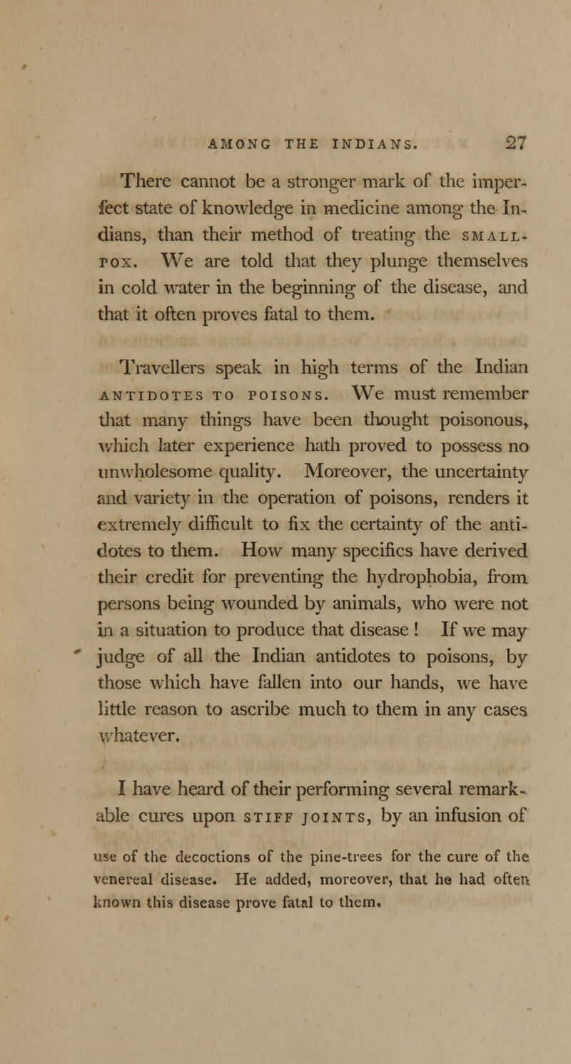 There cannot be a stronger mark of the imper- fect state of knowledge in medicine among the In- dians, than their method of treating the small- pox. We are told that they plunge themselves in cold water in the beginning of the disease, and that it often proves fatal to them. Travellers speak in high terms of the Indian antidotes to poisons. We must remember that many things have been thought poisonous, which later experience hath proved to possess no umvholesome quality. Moreover, the uncertainty and variety in the operation of poisons, renders it extremely difficult to fix the certainty of the anti- dotes to them. How many specifics have derived their credit for preventing the hydrophobia, from persons being wounded by animals, who were not in a situation to produce that disease ! If we may judge of all the Indian antidotes to poisons, by those which have fallen into our hands, we have little reason to ascribe much to them in any cases whatever. I have heard of their performing several remark- able cures upon stiff joints, by an infusion of use of the decoctions of the pine-trees for the cure of the venereal disease. He added, moreover, that he had often, known this disease prove fatal to them.