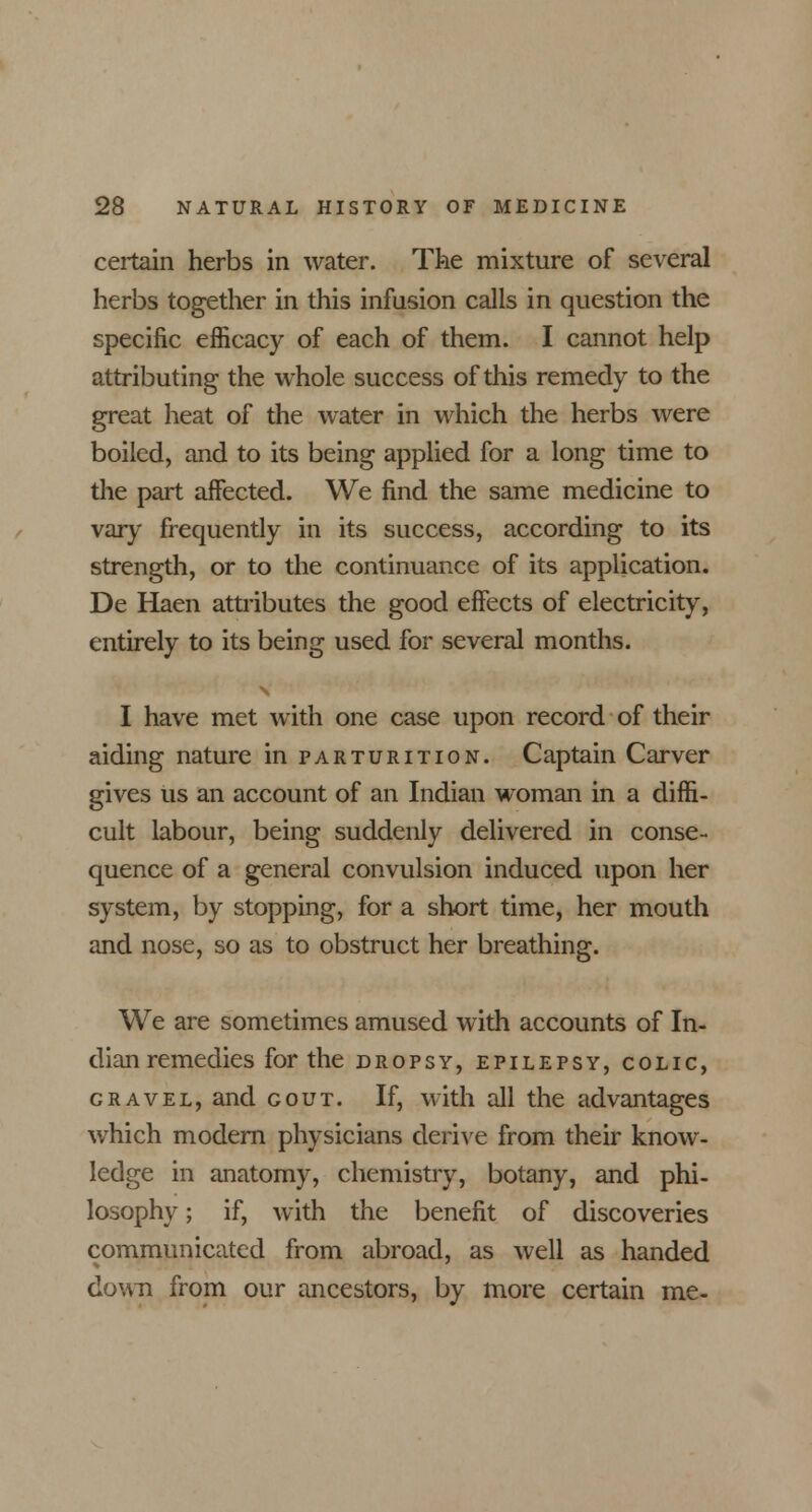 certain herbs in water. The mixture of several herbs together in this infusion calls in question the specific efficacy of each of them. I cannot help attributing the whole success of this remedy to the great heat of the water in which the herbs were boiled, and to its being applied for a long time to the part affected. We find the same medicine to vary frequently in its success, according to its strength, or to the continuance of its application. De Haen attributes the good effects of electricity, entirely to its being used for several months. I have met with one case upon record of their aiding nature in parturition. Captain Carver gives us an account of an Indian woman in a diffi- cult labour, being suddenly delivered in conse- quence of a general convulsion induced upon her system, by stopping, for a short time, her mouth and nose, so as to obstruct her breathing. We are sometimes amused with accounts of In- dian remedies for the DROPSY, EPILEPSY, COLIC, gravel, and gout. If, with all the advantages which modern physicians derive from their know- ledge in anatomy, chemistry, botany, and phi- losophy ; if, with the benefit of discoveries communicated from abroad, as well as handed down from our ancestors, by more certain me-