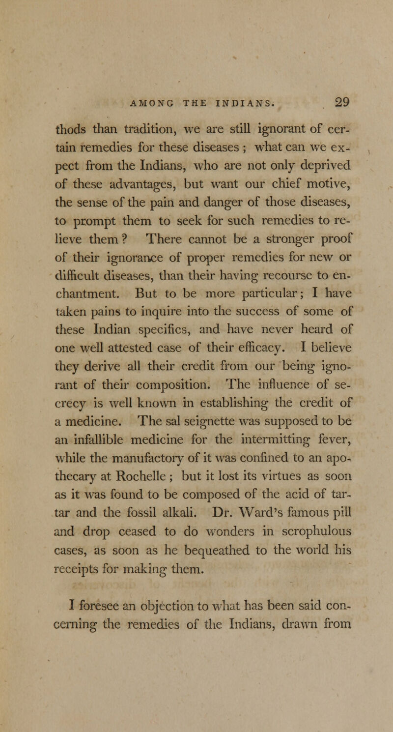 thods than tradition, we are still ignorant of cer- tain remedies for these diseases ; what can we ex- pect from the Indians, who are not only deprived of these advantages, but want our chief motive, the sense of the pain and danger of those diseases, to prompt them to seek for such remedies to re- lieve them? There cannot be a stronger proof of their ignorance of proper remedies for new or difficult diseases, than their having recourse to en- chantment. But to be more particular; I have taken pains to inquire into the success of some of these Indian specifics, and have never heard of one well attested case of their efficacy. I believe they derive all their credit from our being igno- rant of their composition. The influence of se- crecy is well known in establishing the credit of a medicine. The sal seignette was supposed to be an infallible medicine for the intermitting fever, while the manufactory of it was confined to an apo- thecary at Rochelle ; but it lost its virtues as soon as it was found to be composed of the acid of tar- tar and the fossil alkali. Dr. Ward's famous pill and drop ceased to do wonders in scrophulous cases, as soon as he bequeathed to the world his receipts for making them. I foresee an objection to what has been said con- cerning the remedies of the Indians, drawn from