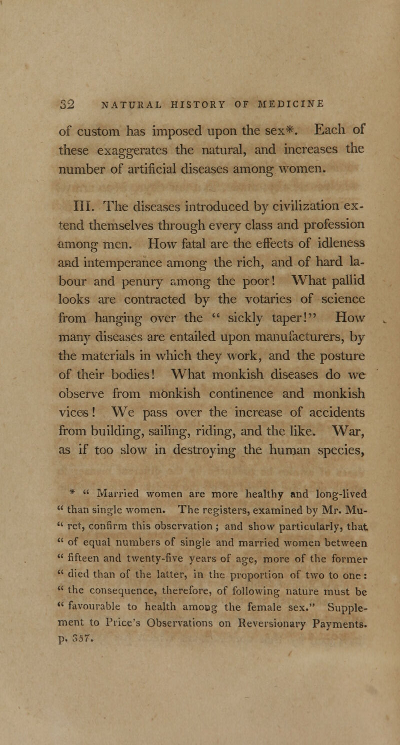 of custom has imposed upon the sex*. Each of these exaggerates the natural, and increases the number of artificial diseases among women. III. The diseases introduced by civilization ex- tend themselves through every class and profession among men. How fatal are the effects of idleness and intemperance among the rich, and of hard la- bour and penury among the poor! What pallid looks are contracted by the votaries of science from hanging over the  sickly taper! How many diseases are entailed upon manufacturers, by the materials in which they work, and the posture of their bodies! What monkish diseases do we observe from monkish continence and monkish vices! We pass over the increase of accidents from building, sailing, riding, and the like. War, as if too slow in destroying the human species, *  Married women are more healthy and long-lived  than single women. The registers, examined by Mr. Mu- 'l ret, confirm this observation; and show particularly, that  of equal numbers of single and married women between  fifteen and twenty-five years of age, more of the former  died than of the latter, in the proportion of two to one:  the consequence, therefore, of following nature must be  favourable to health amoog the female sex. Supple- ment to Price's Observations on Reversionary Payments, p. 357.