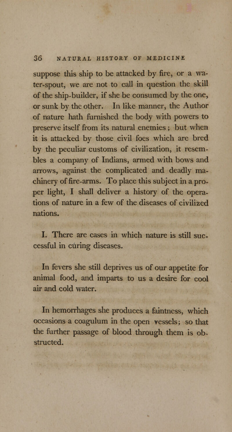 suppose this ship to be attacked by fire, or a wa- ter-spout, we are not to call in question the skill of the ship-builder, if she be consumed by the one, or sunk by the other. In like manner, the Author of nature hath furnished the body with powers to preserve itself from its natural enemies ; but when it is attacked by those civil foes which are bred by the peculiar customs of civilization, it resem- bles a company of Indians, armed with bows and arrows, against the complicated and deadly ma- chinery of fire-arms. To place this subject in a pro- per light, I shall deliver a history of the opera- tions of nature in a few of the diseases of civilized nations. I. There are cases in which nature is still sue. cessful in curing diseases. In fevers she still deprives us of our appetite for animal food, and imparts to us a desire for cool air and cold water. In hemorrhages she produces a faintness, which occasions a coagulum in the open vessels; so that the further passage of blood through them is ob- structed.