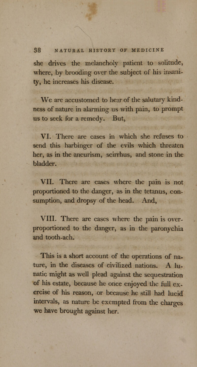 she drives the melancholy patient to solitude, where, by brooding over the subject of his insani- ty, he increases his disease. We are accustomed to hear of the salutary kind- ness of nature in alarming us with pain, to prompt us to seek for a remedy. But, VI. There are cases in which she refuses to send this harbinger of the evils which threaten her, as in the aneurism, scirrhus, and stone in the bladder. VII. There are cases where the pain is not proportioned to the danger, as in the tetanus, con- sumption, and dropsy of the head. And, VIII. There are cases where the pain is over- proportioned to the danger, as in the paronychia and tooth-ach. This is a short account of the operations of na- ture, in the diseases of civilized nations. A lu- natic might as well plead against the sequestration of his estate, because he once enjoyed the full ex- ercise of his reason, or because he still had lucid intervals, as nature be exempted from the charges we have brought against her.