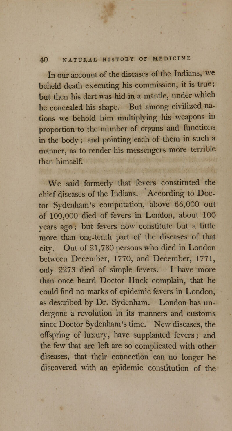 In our account of the diseases of the Indians, We beheld death executing his commission, it is true; but then his dart was hid in a mantle, under which he concealed his shape. But among civilized na- tions we behold him multiplying his weapons in proportion to the number of organs and functions in the body; and pointing each of them in such a manner, as to render his messengers more terrible than himself. We said formerly that fevers constituted the chief diseases of the Indians. According to Doc- tor Sydenham's computation, above 66,000 out of 100,000 died of fevers in London, about 100 years ago; but fevers now constitute but a little more than one-tenth part of the diseases of that city. Out of 21,780 persons who died in London between December, 1770, and December, 1771, only 2273 died of simple fevers. I have more than once heard Doctor Huck complain, that he could find no marks of epidemic fevers in London, as described by Dr. Sydenham. London has un- dergone a revolution in its manners and customs since Doctor Sydenham's time. New diseases, the offspring of luxury, have supplanted fevers; and the few that are left are so complicated with other diseases, that their connection can no longer be discovered with an epidemic constitution of the