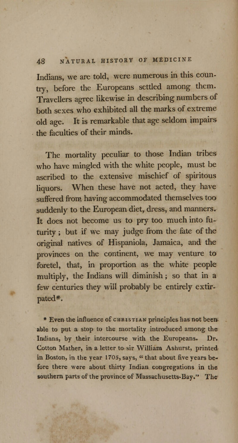 Indians, we are told, were numerous in this coun- try, before the Europeans settled among them. Travellers agree likewise in describing numbers of both sexes who exhibited all the marks of extreme old age. It is remarkable that age seldom impairs the faculties of their minds. The mortality peculiar to those Indian tribes who have mingled with the white people, must be ascribed to the extensive mischief of spiritous liquors. When these have not acted, they have suffered from, having accommodated themselves too suddenly to the European diet, dress, and manners. It does not become us to pry too much into fu- turity ; but if we may judge from the fate of the original natives of Hispaniola, Jamaica, and the provinces on the continent, we may venture to foretel, that, in proportion as the white people multiply, the Indians will diminish; so that in a few centuries they will probably be entirely extir- pated*. * Even the influence of christian principles has not beert able to put a stop to the mortality introduced among the Indians, by their intercourse with the Europeans. Dr. Cotton Mather, in a letter to sir William Ashurst, printed in Boston, in the year 1705, says,  that about five years be- fore there were about thirty Indian congregations in the southern parts of the province of Massachusetts*Bay. The