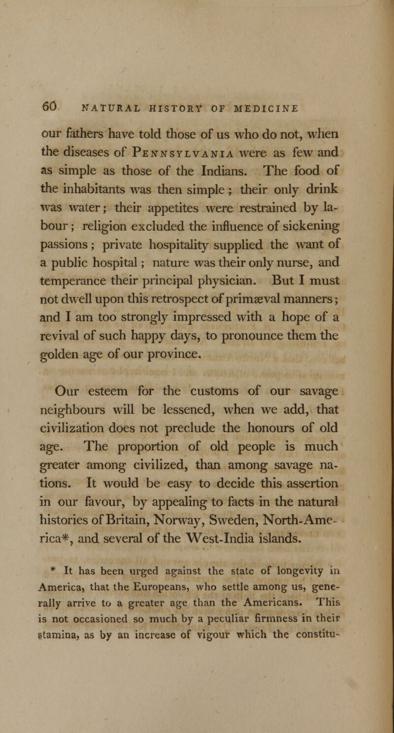 our fathers have told those of us who do not, when the diseases of Pennsylvania were as few and as simple as those of the Indians. The food of the inhabitants was then simple ; their only drink was water; their appetites were restrained by la- bour ; religion excluded the influence of sickening passions; private hospitality supplied the want of a public hospital; nature was their only nurse, and temperance their principal physician. But I must not dwell upon this retrospect of primaeval manners; and I am too strongly impressed with a hope of a revival of such happy days, to pronounce them the golden age of our province. Our esteem for the customs of our savage neighbours will be lessened, when we add, that civilization does not preclude the honours of old age. The proportion of old people is much greater among civilized, than among savage na- tions. It would be easy to decide this assertion in our favour, by appealing to facts in the natural histories of Britain, Norway, Sweden, North-Ame- rica*, and several of the West-India islands. * It has been urged against the state of longevity in America, that the Europeans, who settle among us, gene- rally arrive to a greater age than the Americans. This is not occasioned so much by a peculiar firmness in their stamina, as by an increase of vigour which the constitu-