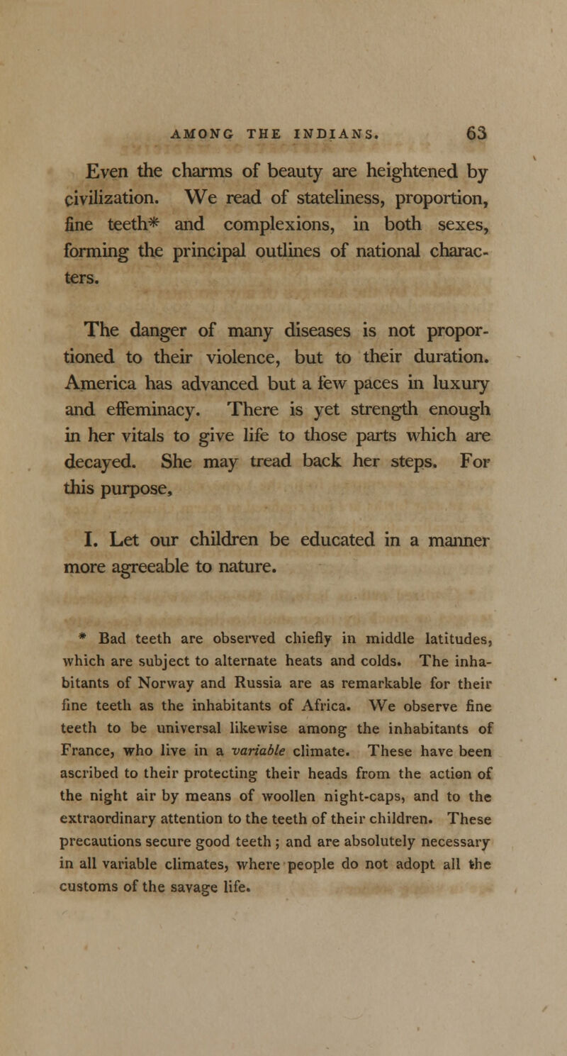 Even the charms of beauty are heightened by civilization. We read of stateliness, proportion, fine teeth* and complexions, in both sexes, forming the principal outlines of national charac- ters. The danger of many diseases is not propor- tioned to their violence, but to their duration. America has advanced but a few paces in luxury and effeminacy. There is yet strength enough in her vitals to give life to those parts which are decayed. She may tread back her steps. For this purpose, I. Let our children be educated in a maimer more agreeable to nature. * Bad teeth are observed chiefly in middle latitudes, which are subject to alternate heats and colds. The inha- bitants of Norway and Russia are as remarkable for their fine teeth as the inhabitants of Africa. We observe fine teeth to be universal likewise among the inhabitants of France, who live in a variable climate. These have been ascribed to their protecting their heads from the action of the night air by means of woollen night-caps, and to the extraordinary attention to the teeth of their children. These precautions secure good teeth ; and are absolutely necessary in all variable climates, where people do not adopt all the customs of the savage life.