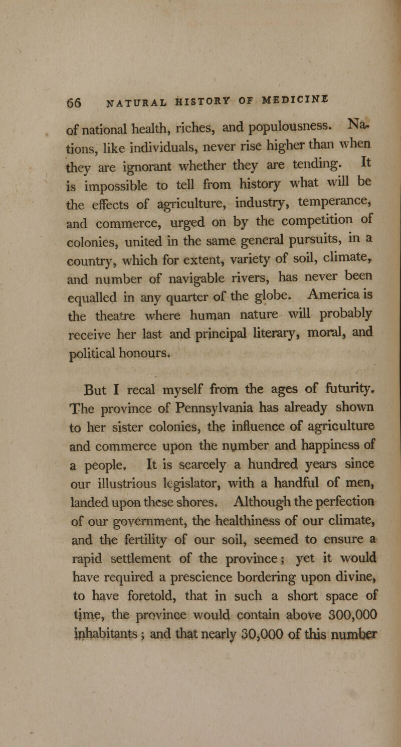 of national health, riches, and populousness. Na- tions, like individuals, never rise higher than when they are ignorant whether they are tending. It is impossible to tell from history what will be the effects of agriculture, industry, temperance, and commerce, urged on by the competition of colonies, united in the same general pursuits, in a country, which for extent, variety of soil, climate, and number of navigable rivers, has never been equalled in any quarter of the globe. America is the theatre where human nature will probably receive her last and principal literary, moral, and political honours. But I recal myself from the ages of futurity. The province of Pennsylvania has already shown to her sister colonies, the influence of agriculture and commerce upon the number and happiness of a people. It is scarcely a hundred years since our illustrious legislator, with a handful of men, landed upon these shores. Although the perfection of our government, the healthiness of our climate, and the fertility of our soil, seemed to ensure a rapid settlement of the province; yet it would have required a prescience bordering upon divine, to have foretold, that in such a short space of tjme, the province would contain above 300,000 inhabitants; and that nearly 30,000 of this number