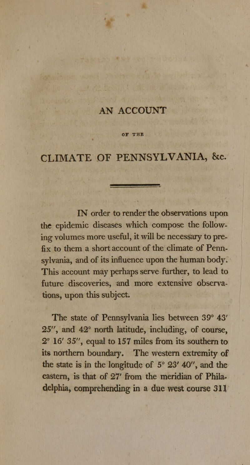 CLIMATE OF PENNSYLVANIA, he. IN order to render the observations upon the epidemic diseases which compose the follow- ing volumes more useful, it will be necessary to pre- fix to them a short account of the climate of Penn- sylvania, and of its influence upon the human body. This account may perhaps serve further, to lead to future discoveries, and more extensive observa- tions, upon this subject. The state of Pennsylvania lies between 39° 43' 25, and 42° north latitude, including, of course, 2° 16' 35, equal to 157 miles from its southern to its northern boundary. The western extremity of the state is in the longitude of 5° 23' 40, and the eastern, is that of 27' from the meridian of Phila- delphia, comprehending in a due west course 311