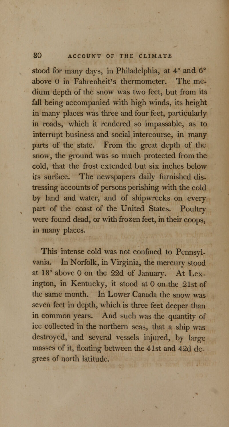 stood for many days, in Philadelphia, at 4° and 6° above 0 in Fahrenheit's thermometer. The me- dium depth of the snow was two feet, but from its fall being accompanied with high winds, its height in many places was three and four feet, particularly in roads, which it rendered so impassable, as to interrupt business and social intercourse, in many parts of the state. From the great depth of the snow, the ground was so much protected from the cold, that the frost extended but six inches below its surface. The newspapers daily furnished dis- tressing accounts of persons perishing with the cold by land and water, and of shipwrecks on every part of the coast of the United States. Poultry were found dead, or with frozen feet, in their coops, in many places. This intense cold was not confined to Pennsyl- vania. In Norfolk, in Virginia, the mercury stood at 18° above 0 on the 22d of January. At Lex- ington, in Kentucky, it stood at 0 on the 21st of the same month. In Lower Canada the snow was seven feet in depth, which is three feet deeper than in common years. And such was the quantity of ice collected in the northern seas, that a ship was destroyed, and several vessels injured, by large masses of it, floating between the 41st and 42d de- grees of north latitude.