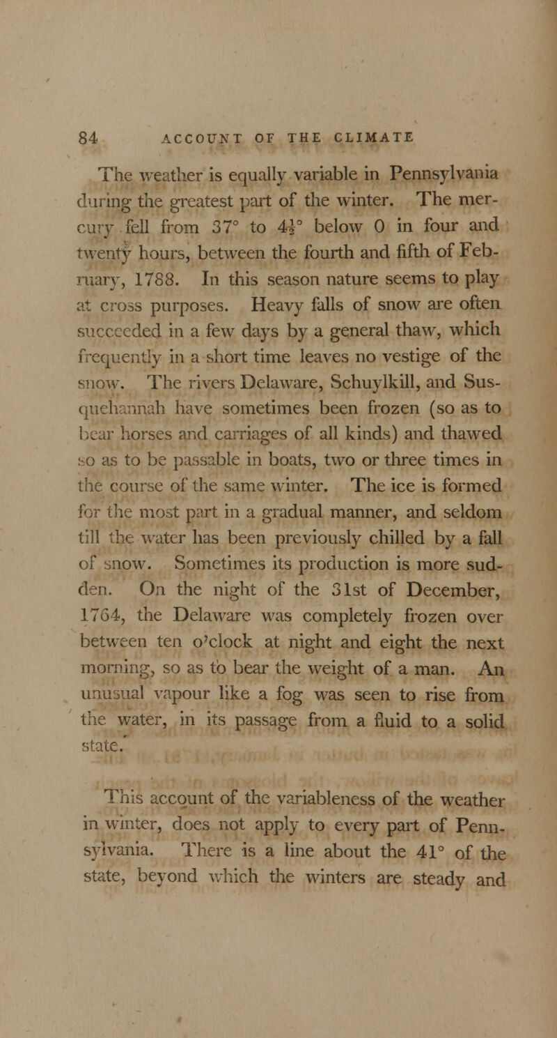 The weather is equally variable in Pennsylvania during the greatest part of the winter. The mer- cury fell from 37° to 44° below 0 in four and twenty hours, between the fourth and fifth of Feb- ruary, 1788. In this season nature seems to play at cross purposes. Heavy falls of snow are often succeeded in a few days by a general thaw, which frequently in a short time leaves no vestige of the snow. The rivers Delaware, Schuylkill, and Sus- quehannah have sometimes been frozen (so as to bear horses and carriages of all kinds) and thawed so as to be passable in boats, two or three times in the course of the same winter. The ice is formed for the most part in a gradual manner, and seldom till the water has been previously chilled by a fall of snow. Sometimes its production is more sud- den. On the night of the 31st of December, 1764, the Delaware was completely frozen over between ten o'clock at night and eight the next morning, so as to bear the weight of a man. An unusual vapour like a fog was seen to rise from the water, in its passage from a fluid to a solid state.' This account of the variableness of the weather in winter, does not apply to every part of Penn- sylvania. There is a line about the 41° of the state, beyond which the winters are steady and