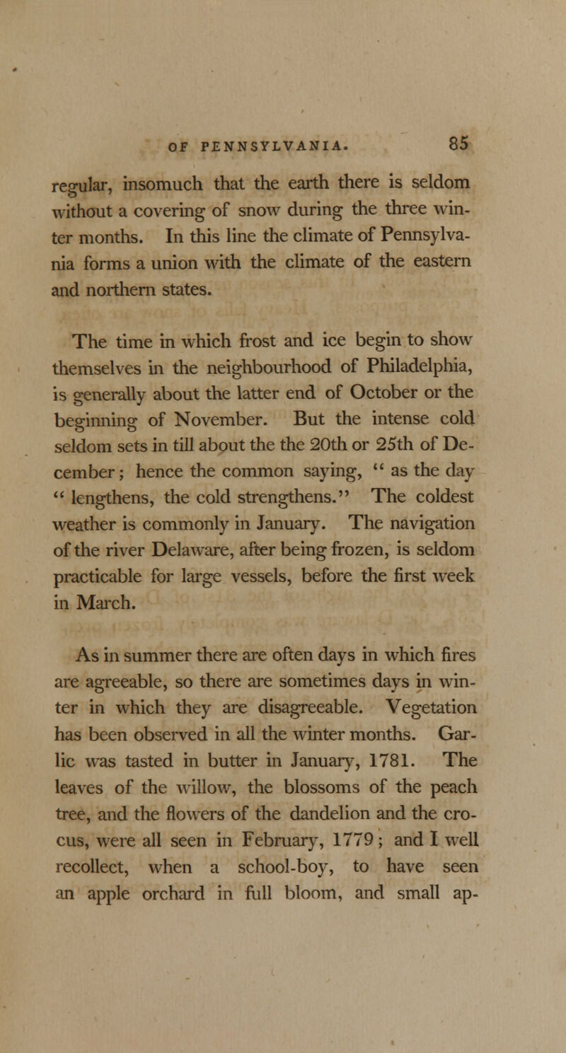 regular, insomuch that the earth there is seldom without a covering of snow during the three win- ter months. In this line the climate of Pennsylva- nia forms a union with the climate of the eastern and northern states. The time in which frost and ice begin to show themselves in the neighbourhood of Philadelphia, is generally about the latter end of October or the beginning of November. But the intense cold seldom sets in till about the the 20th or 25th of De- cember; hence the common saying,  as the day  lengthens, the cold strengthens. The coldest weather is commonly in January. The navigation of the river Delaware, after being frozen, is seldom practicable for large vessels, before the first week in March. As in summer there are often days in which fires are agreeable, so there are sometimes days in win- ter in which they are disagreeable. Vegetation has been observed in all the winter months. Gar- lic was tasted in butter in January, 1781. The leaves of the willow, the blossoms of the peach tree, and the flowers of the dandelion and the cro- cus, were all seen in February, 1779; and I well recollect, when a school-boy, to have seen an apple orchard in full bloom, and small ap-