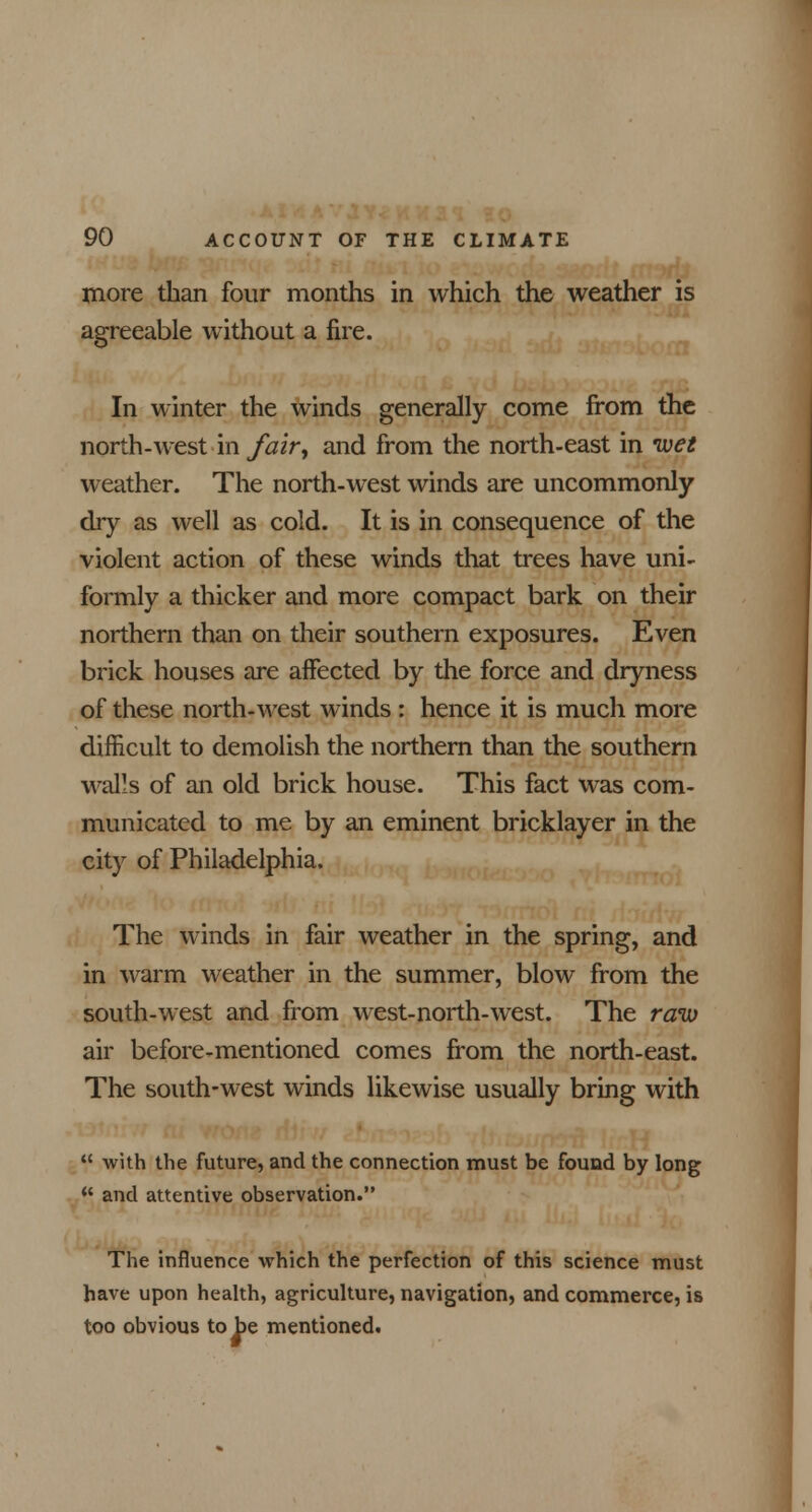 more than four months in which the weather is agreeable without a fire. In winter the winds generally come from the north-west in fair, and from the north-east in wet weather. The north-west winds are uncommonly dry as well as cold. It is in consequence of the violent action of these winds that trees have uni- formly a thicker and more compact bark on their northern than on their southern exposures. Even brick houses are affected by the force and dryness of these north-west winds : hence it is much more difficult to demolish the northern than the southern walls of an old brick house. This fact was com- municated to me by an eminent bricklayer in the city of Philadelphia. The winds in fair weather in the spring, and in warm weather in the summer, blow from the south-west and from west-north-west. The raw air before-mentioned comes from the north-east. The south-west winds likewise usually bring with  with the future, and the connection must be found by long  and attentive observation. The influence which the perfection of this science must have upon health, agriculture, navigation, and commerce, is too obvious to be mentioned.