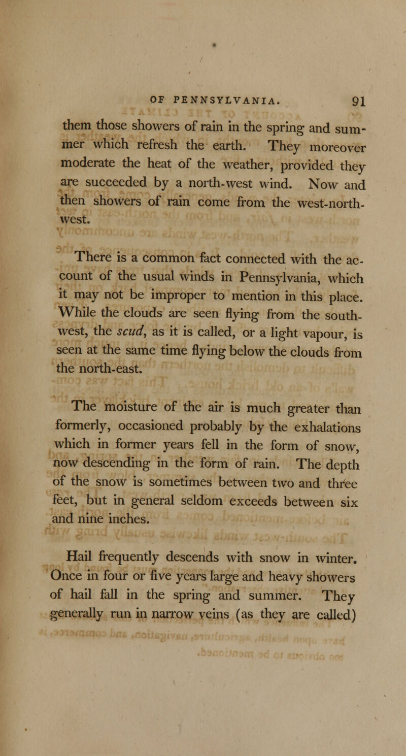 them those showers of rain in the spring and sum- mer which refresh the earth. They moreover moderate the heat of the weather, provided they are succeeded by a north-west wind. Now and then showers of rain come from the west-north- west. There is a common fact connected with the ac- count of the usual winds in Pennsylvania, which it may not be improper to mention in this place. While the clouds are seen flying from the south- west, the scud, as it is called, or a light vapour, is seen at the same time flying below the clouds from the north-east. The moisture of the air is much greater than formerly, occasioned probably by the exhalations which in former years fell in the form of snow, now descending in the form of rain. The depth of the snow is sometimes between two and thtee feet, but in general seldom exceeds between six and nine inches. Hail frequently descends with snow in winter. Once in four or five years large and heavy showers of hail fall in the spring and summer. They generally run in narrow veins (as they are called)