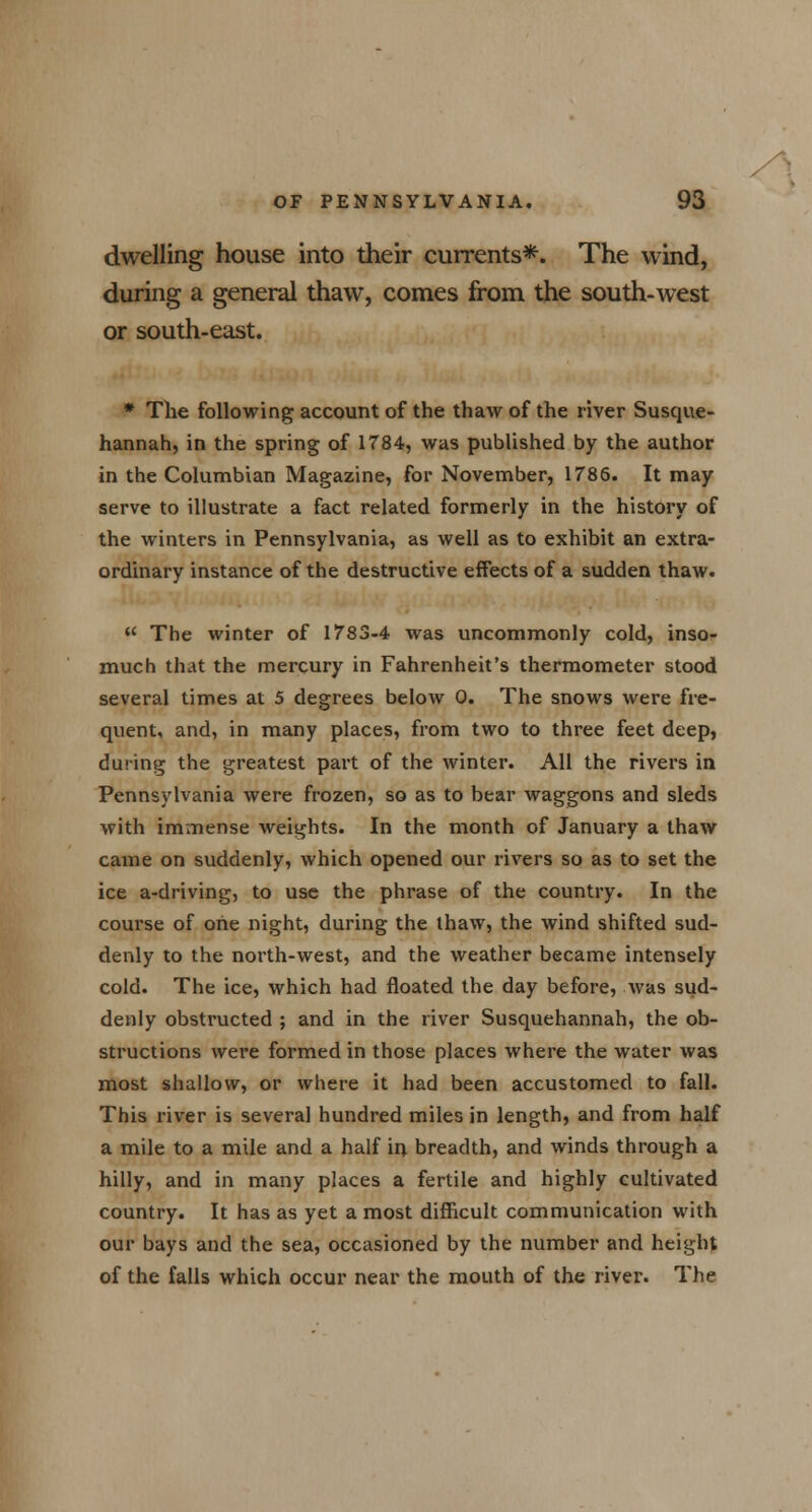 dwelling house into their currents*. The wind, during a general thaw, comes from the south-west or south-east. * The following account of the thaw of the river Susque- hannah, in the spring of 1784, was published by the author in the Columbian Magazine, for November, 1786. It may serve to illustrate a fact related formerly in the history of the winters in Pennsylvania, as well as to exhibit an extra- ordinary instance of the destructive effects of a sudden thaw.  The winter of 1783-4 was uncommonly cold, inso- much that the mercury in Fahrenheit's thermometer stood several times at 5 degrees below 0. The snows were fre- quent, and, in many places, from two to three feet deep, during the greatest part of the winter. All the rivers in Pennsylvania were frozen, so as to bear waggons and sleds with immense weights. In the month of January a thaw came on suddenly, which opened our rivers so as to set the ice a-driving, to use the phrase of the country. In the course of one night, during the thaw, the wind shifted sud- denly to the north-west, and the weather became intensely cold. The ice, which had floated the day before, was sud- denly obstructed ; and in the river Susquehannah, the ob- structions were formed in those places where the water was most shallow, or where it had been accustomed to fall. This river is several hundred miles in length, and from half a mile to a mile and a half in breadth, and winds through a hilly, and in many places a fertile and highly cultivated country. It has as yet a most difficult communication with our bays and the sea, occasioned by the number and height of the falls which occur near the mouth of the river. The