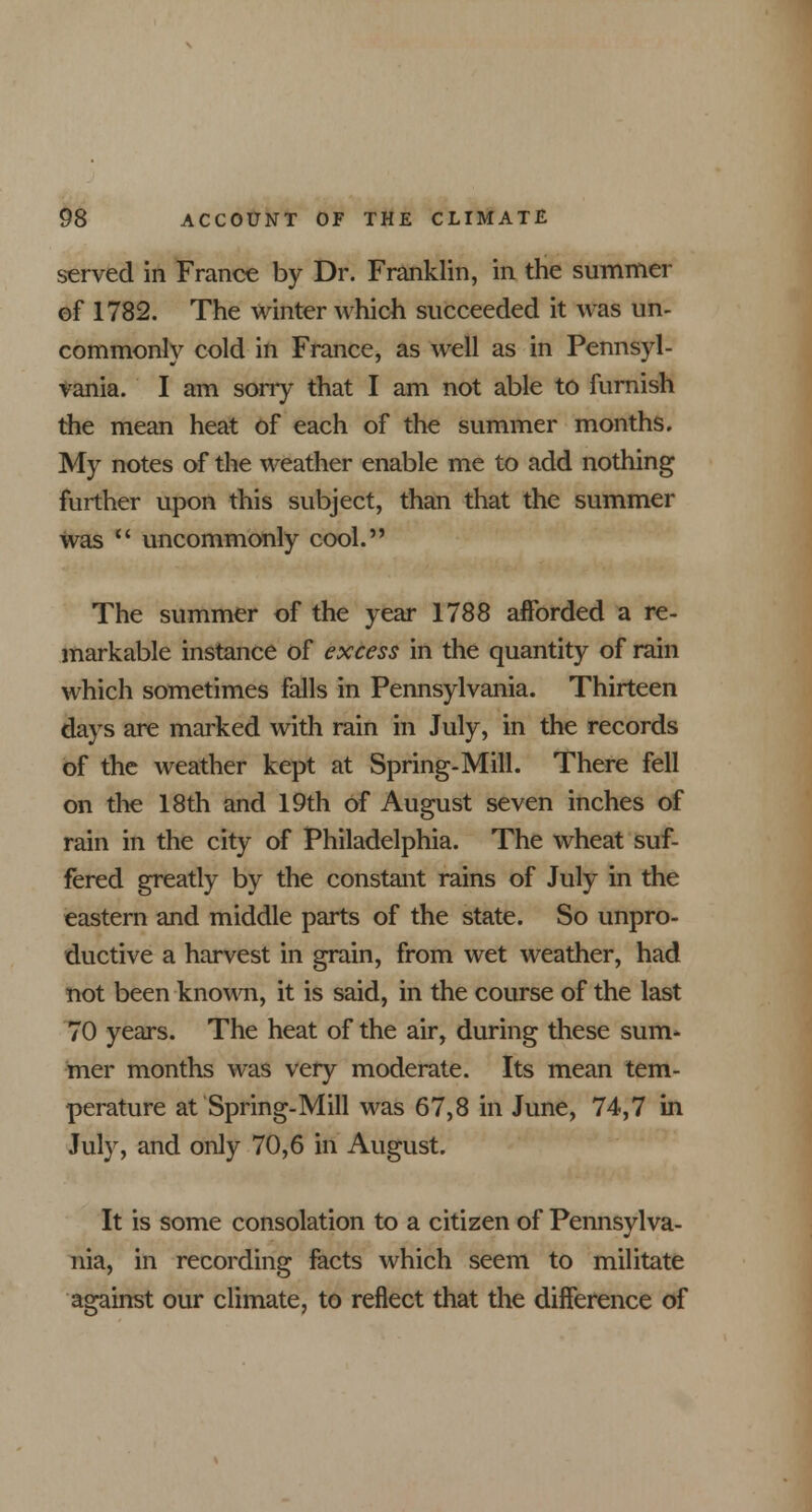 served in France by Dr. Franklin, in the summer of 1782. The winter which succeeded it was un- commonly cold in France, as well as in Pennsyl- vania. I am sorry that I am not able to furnish the mean heat of each of the summer months. My notes of the weather enable me to add nothing further upon this subject, than that the summer was  uncommonly cool. The summer of the year 1788 afforded a re- markable instance of excess in the quantity of rain which sometimes falls in Pennsylvania. Thirteen days are marked with rain in July, in the records of the weather kept at Spring-Mill. There fell on the 18th and 19th of August seven inches of rain in the city of Philadelphia. The wheat suf- fered greatly by the constant rains of July in the eastern and middle parts of the state. So unpro- ductive a harvest in grain, from wet weather, had not been known, it is said, in the course of the last 70 years. The heat of the air, during these sum- mer months was very moderate. Its mean tem- perature at Spring-Mill was 67,8 in June, 74,7 in July, and only 70,6 in August. It is some consolation to a citizen of Pennsylva- nia, in recording facts which seem to militate against our climate, to reflect that the difference of