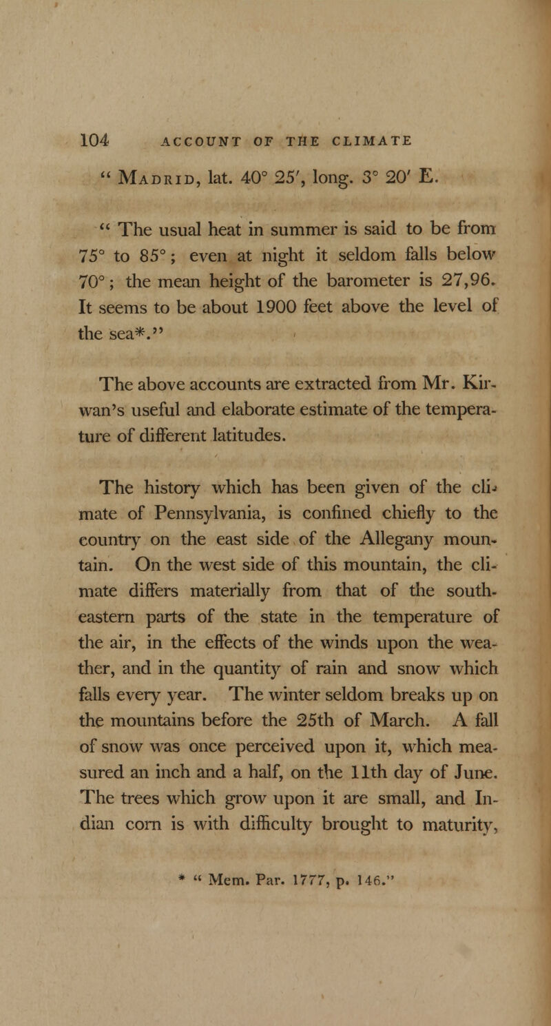  Madrid, lat. 40° 25', long. 3° 20' E.  The usual heat in summer is said to be from 75° to 85°; even at night it seldom falls below 70°; the mean height of the barometer is 27,96. It seems to be about 1900 feet above the level of the sea*. The above accounts are extracted from Mr. Kir- wan's useful and elaborate estimate of the tempera- ture of different latitudes. The history which has been given of the cli-> mate of Pennsylvania, is confined chiefly to the country7 on the east side of the Allegany moun- tain. On the west side of this mountain, the cli- mate differs materially from that of the south- eastern parts of the state in the temperature of the air, in the effects of the winds upon the wea- ther, and in the quantity of rain and snow which falls every year. The winter seldom breaks up on the mountains before the 25th of March. A fall of snow was once perceived upon it, which mea- sured an inch and a half, on the 11th day of June. The trees which grow upon it are small, and In- dian corn is with difficulty brought to maturity, *  Mem. Par. 1777, p. 146.