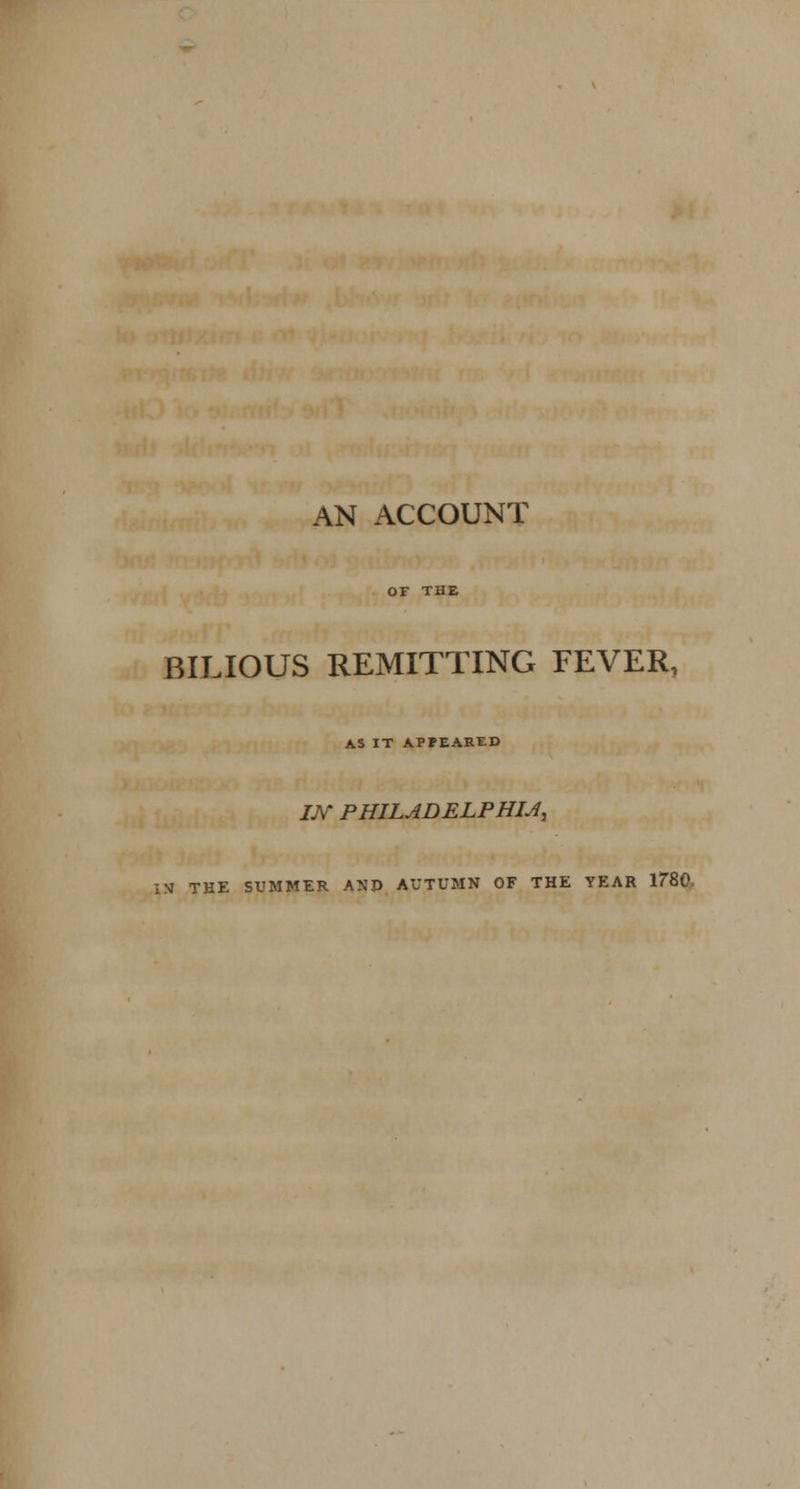 AN ACCOUNT OF THE BILIOUS REMITTING FEVER, AS IT APPEARED J./V PHILADELPHIA IN THE SUMMER ANJ> AUTUMN OF THE YEAR 1780,