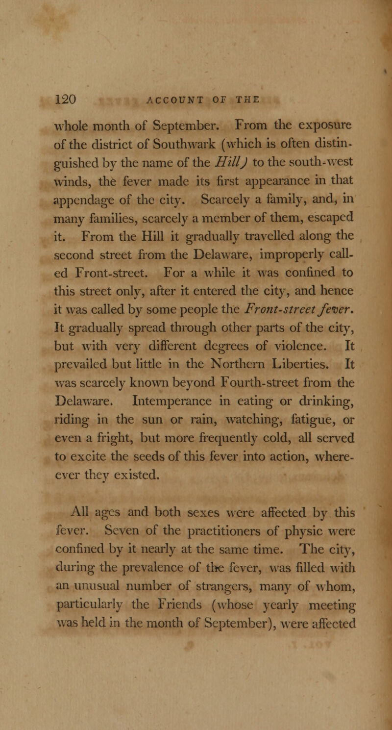 whole month of September. From the exposure of the district of Southwark (which is often distin- guished by the name of the Hill J to the south-west winds, the fever made its first appearance in that appendage of the city. Scarcely a family, and, in many families, scarcely a member of them, escaped it. From the Hill it gradually travelled along the second street from the Delaware, improperly call- ed Front-street. For a while it was confined to this street only, after it entered the city, and hence it was called by some people the Front-street fever. It gradually spread through other parts of the city, but with very different degrees of violence. It prevailed but little in the Northern Liberties. It was scarcely known beyond Fourth-street from the Delaware. Intemperance in eating or drinking, riding in the sun or rain, watching, fatigue, or even a fright, but more frequently cold, all served to excite the seeds of this fever into action, where - ever they existed. All ages and both sexes were affected by this iqyqy. Seven of the practitioners of physic were confined by it nearly at the same time. The city, during the prevalence of the fever, was filled with an unusual number of strangers, many of whom, particularly the Friends (whose yearly meeting was held in the month of September), were affected