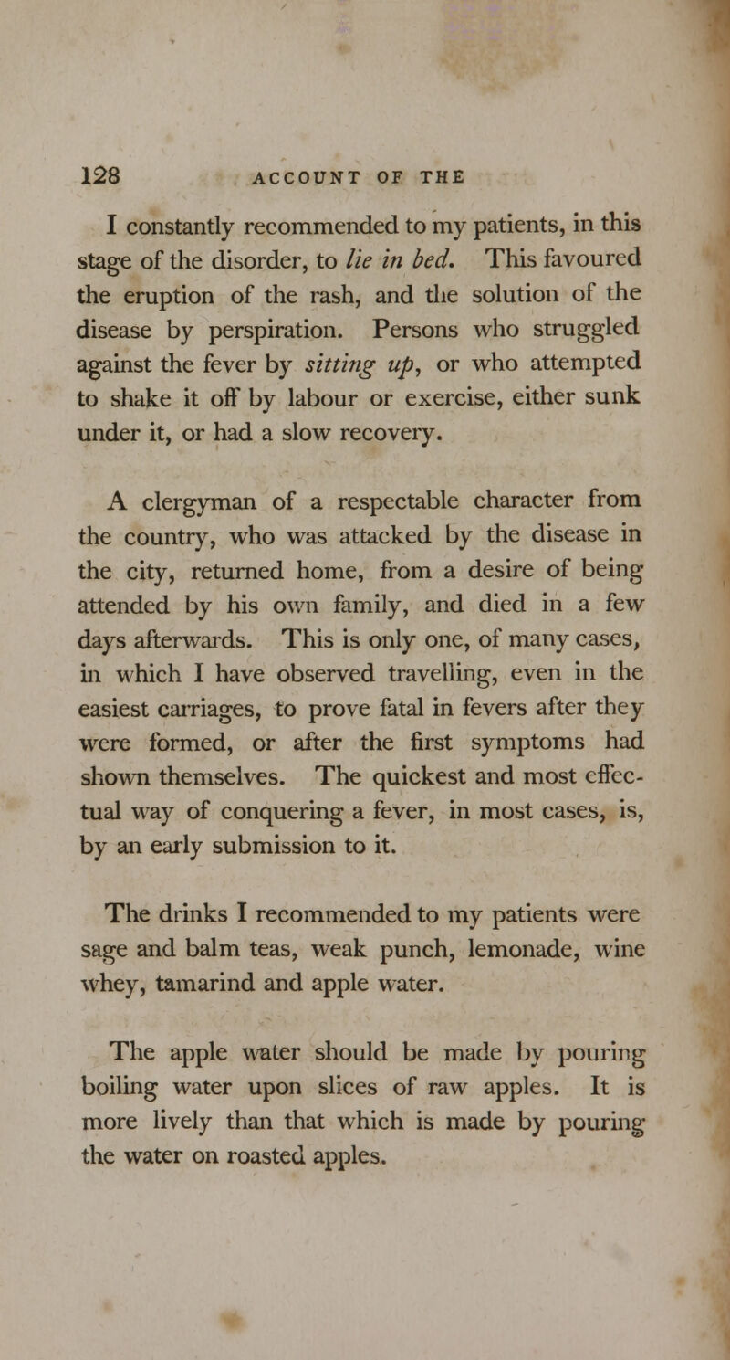 I constantly recommended to my patients, in this stage of the disorder, to lie in bed. This favoured the eruption of the rash, and the solution of the disease by perspiration. Persons who struggled against the fever by sitting up, or who attempted to shake it off by labour or exercise, either sunk under it, or had a slow recovery. A clergyman of a respectable character from the country, who was attacked by the disease in the city, returned home, from a desire of being attended by his own family, and died in a few days afterwards. This is only one, of many cases, in which I have observed travelling, even in the easiest carriages, to prove fatal in fevers after they were formed, or after the first symptoms had shown themselves. The quickest and most effec- tual way of conquering a fever, in most cases, is, by an early submission to it. The drinks I recommended to my patients were sage and balm teas, weak punch, lemonade, wine whey, tamarind and apple water. The apple water should be made by pouring boiling water upon slices of raw apples. It is more lively than that which is made by pouring the water on roasted apples.